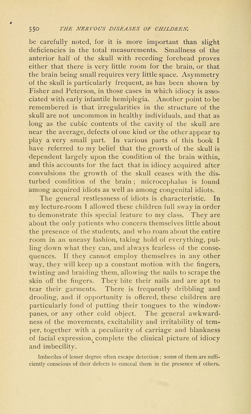 be carefully noted, for it is more important than slight deficiencies in the total measurements. Smallness of the anterior half of the skull with receding forehead proves either that there is very little room for the brain, or that the brain being small requires very little space. Asymmetry of the skull is particularly frequent, as has been shown by Fisher and Peterson, in those cases in which idiocy is asso- ciated with early infantile hemiplegia. Another point to be remembered is that irregularities in the structure of the skull are not uncommon in healthy individuals, and that as long as the cubic contents of the cavity of the skull are near the average, defects of one kind or the other appear to play a very small part. In various parts of this book I have referred to my belief that the growth of the skull is dependent largely upon the condition of the brain within, and this accounts for the fact that in idiocy acquired after convulsions the growth of the skull ceases with the dis- turbed condition of the brain ; microcephalus is found among acquired idiots as well as among congenital idiots. The general restlessness of idiots is characteristic. In my lecture-room I allowed these children full sway in order to demonstrate this special feature to my class. They are about the only patients who concern themselves little about the presence of the students, and who roam about the entire room in an uneasy fashion, taking hold of everything, pul- ling down what they can, and always fearless of the conse- quences. If they cannot employ themselves in any other way, they will keep up a constant motion with the fingers, twisting and braiding them, allowing the nails to scrape the skin off the fingers. They bite their nails and are apt to tear their garments. There is frequently dribbling and drooling, and if opportunity is offered, these children are particularly fond of putting their tongues to the window- panes, or any other cold object. The general awkward- ness of the movements, excitability and irritability of tem- per, together with a peculiarity of carriage and blankness of facial expression, complete the clinical picture of idiocy and imbecility. Imbeciles of lesser degree often escape detection ; some of them are suffi- ciently conscious of their defects to conceal them in the presence of others.