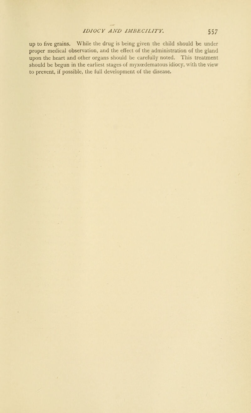 up to five grains. While the drug is being given the child should be under proper medical observation, and the effect of the administration of the gland upon the heart and other organs should be carefully noted. This treatment should be begun in the earliest stages of myxcedematous idiocy, with the view to prevent, if possible, the full development of the disease.