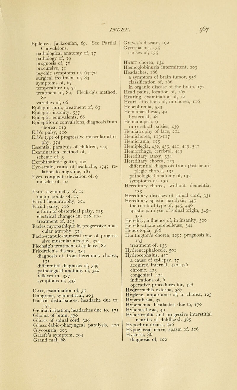 Epilepsy, Jacksonian, 69. See Partial Convulsions. pathological anatomy of, 77 pathology of, 79 prognosis of, 76 procursive, 71 psychic symptoms of, 69-70 surgical treatment of, 83 symptoms of, 67 temperature in, 71 treatment of, 80; Flechsig's method, 82 varieties of, 66 Epileptic aura, treatment of, 83 Epileptic insanity, 537 Epileptic equivalents, 68 Epileptiform convulsions, diagnosis from chorea, 119 Erb's palsy, 210 Erb's type of progressive muscular atro- phy, 374 Essential paralysis of children, 249 Examination, method of, 1 scheme of, 3 Exophthalmic goitre, 192 Eye-strain, cause of headache, 174; re- lation to migraine, 181 Eyes, conjugate deviation of, 9 muscles of, 10 Face, asymmetry of, 12 motor points of, 17 Facial hemiatrophy, 204 Facial palsy, 216 a form of obstetrical palsy, 215 electrical changes in, 218-219 treatment of, 223 Facies myopathique in progressive mus- cular atrophy, 374 Facio-scapulo-humeral type of progres- sive muscular atrophy, 374 Flechsig's treatment of epilepsy, 82 Friedreich's disease, .334 diagnosis of, from hereditary chorea, I31 differential diagnosis of, 339 pathological anatomy of, 340 reflexes in, 337 symptoms of, 335 Gait, examination of, 35 Gangrene, symmetrical, 203 Gastric disturbances, headache due to, 171 Genital irritation, headaches due to, 171 Glioma of brain, 570 Gliosis of spinal cord, 329 Glosso-labio-pharyngeal paralysis, 420 Glycosuria, 203 Graefe's symptom, 194 Grand mal, 68 Graves's disease, 192 Gyrospasms, 135 causes of, 135 Habit chorea, 134 Hemoglobinuria intermittent, 203 Headaches, 166 a symptom of brain tumor, 558 classification of, 166 in organic disease of the brain, 172 Head pains, location of, 167 Hearing, examination of, 12 Heart, affections of, in chorea, 116 Hebephrenia, 533 Hemianesthesia, 40 hysterical, 98 Hemianopsia, 9 in cerebral palsies, 439 Hemiatrophy of face, 204 Hemichorea, 113-117 Hemicrania, 175 Hemiplegia, 430, 433, 441, 449, 542 Hemorrhage, cerebral, 449 Hereditary ataxy, 334 Hereditary chorea, 129 differential diagnosis from post hemi- plegic chorea, 131 pathological anatomy of, 132 symptoms of, 130 Hereditary chorea, without dementia, 133 Hereditary diseases of spinal cord, 331 Hereditary spastic paralysis, 345 the cerebral type of, 345, 446 spastic paralysis of spinal origin, 345- 35° Heredity, influence of, in insanity, 520 Heredo-ataxie cerebelleuse, 344 Heterotopia, 386 Huntington's chorea, 129; prognosis in, 133 treatment of, 133 Hydrencephalocele, 501 Hydrocephalus, 420 a cause of epilepsy, 77 acquired internal, 420—426 chronic, 423 congenital, 424 indications of, 6 operative procedures for, 428 Hydrorrachis externa, 387 Hygiene, importance of, in chorea, 125 Hypsesthesia, 37 Hyperaemia, headaches due to, 170 Hyperesthesia, 40 Hypertrophic and progessive interstitial neuritis of childhood, 385 Hypochrondriasis, 526 Hypoglossal nerve, spasm of, 226 Hysteria, 86 diagnosis of, 102