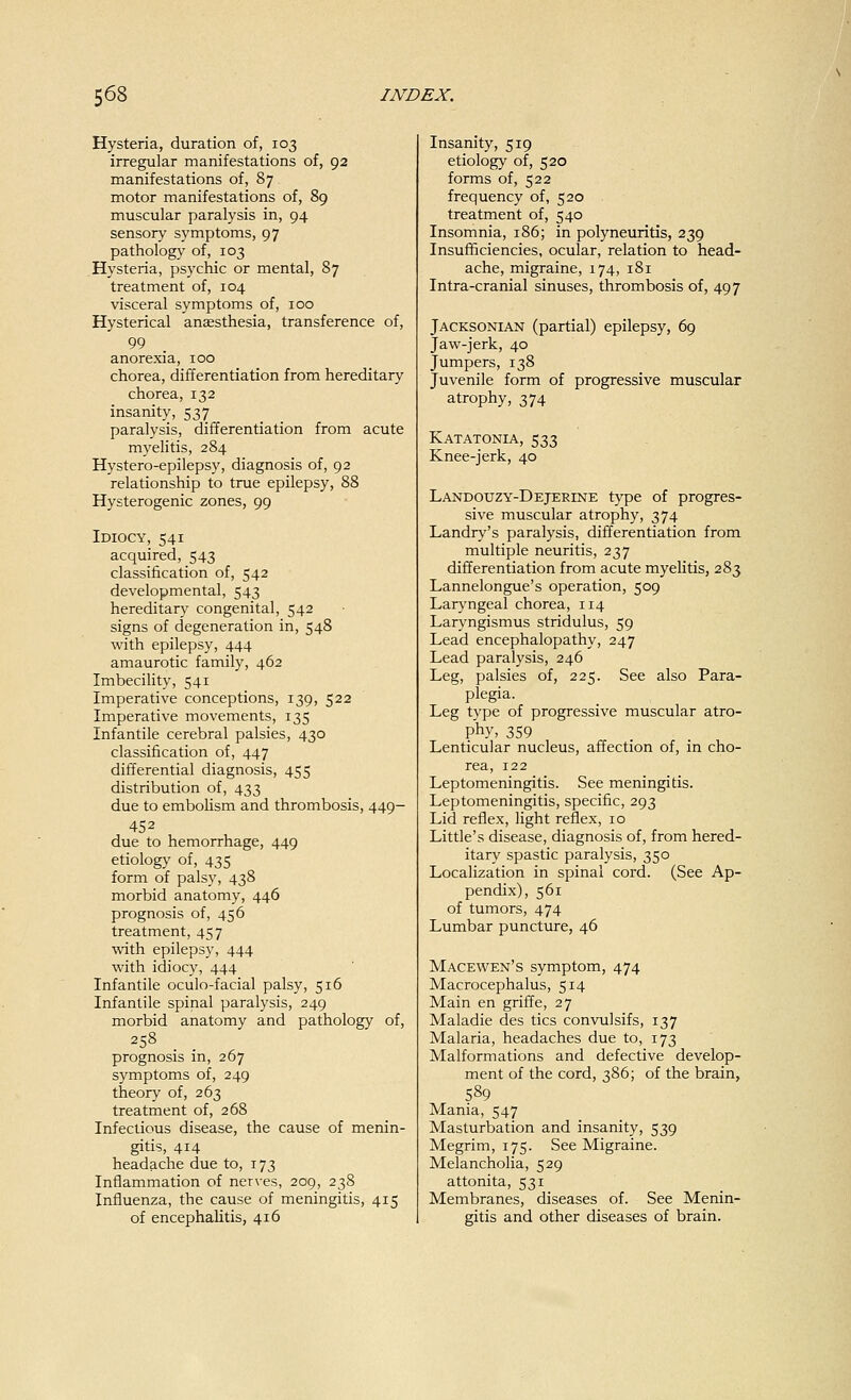 Hysteria, duration of, 103 irregular manifestations of, 92 manifestations of, 87 motor manifestations of, 89 muscular paralysis in, 94 sensory symptoms, 97 pathology of, 103 Hysteria, psychic or mental, 87 treatment of, 104 visceral symptoms of, 100 Hysterical anaesthesia, transference of, 99 anorexia, 100 chorea, differentiation from hereditary chorea, 132 insanity, 537 paralysis, differentiation from acute myelitis, 284 Hystero-epilepsy, diagnosis of, 92 relationship to true epilepsy, 88 Hysterogenic zones, 99 Idiocy, 541 acquired, 543 classification of, 542 developmental, 543 hereditary congenital, 542 signs of degeneration in, 548 with epilepsy, 444 amaurotic family, 462 Imbecility, 541 Imperative conceptions, 139, 522 Imperative movements, 135 Infantile cerebral palsies, 430 classification of, 447 differential diagnosis, 455 distribution of, 433 due to embolism and thrombosis, 449- 45 2 due to hemorrhage, 449 etiology of, 435 form of palsy, 438 morbid anatomy, 446 prognosis of, 456 treatment, 457 with epilepsy, 444 with idiocy, 444 Infantile oculo-facial palsy, 516 Infantile spinal paralysis, 249 morbid anatomy and pathology of, 258 prognosis in, 267 symptoms of, 249 theory of, 263 treatment of, 268 Infectious disease, the cause of menin- gitis, 414 headache due to, 173 Inflammation of nerves, 209, 238 Influenza, the cause of meningitis, 415 of encephalitis, 416 Insanity, 519 etiology of, 520 forms of, 522 frequency of, 520 treatment of, 540 Insomnia, 186; in polyneuritis, 239 Insufficiencies, ocular, relation to head- ache, migraine, 174, 181 Intra-cranial sinuses, thrombosis of, 497 Jacksonian (partial) epilepsy, 69 Jaw-jerk, 40 Jumpers, 138 Juvenile form of progressive muscular atrophy, 374 Katatonia, 533 Knee-jerk, 40 Landotjzy-Dejerine type of progres- sive muscular atrophy, 374 Landry's paralysis, differentiation from multiple neuritis, 237 differentiation from acute myelitis, 283 Lannelongue's operation, 509 Laryngeal chorea, 114 Laryngismus stridulus, 59 Lead encephalopathy, 247 Lead paralysis, 246 Leg, palsies of, 225. See also Para- plegia. Leg type of progressive muscular atro- phy, 359 Lenticular nucleus, affection of, in cho- rea, 122 Leptomeningitis. See meningitis. Leptomeningitis, specific, 293 Lid reflex, light reflex, 10 Little's disease, diagnosis of, from hered- itary spastic paralysis, 350 Localization in spinal cord. (See Ap- pendix), 561 of tumors, 474 Lumbar puncture, 46 Macewen's symptom, 474 Macrocephalus, 514 Main en griffe, 27 Maladie des tics convulsifs, 137 Malaria, headaches due to, 173 Malformations and defective develop- ment of the cord, 386; of the brain, 589 Mania, 547 Masturbation and insanity, 539 Megrim, 175. See Migraine. Melancholia, 529 attonita, 531 Membranes, diseases of. See Menin- gitis and other diseases of brain.
