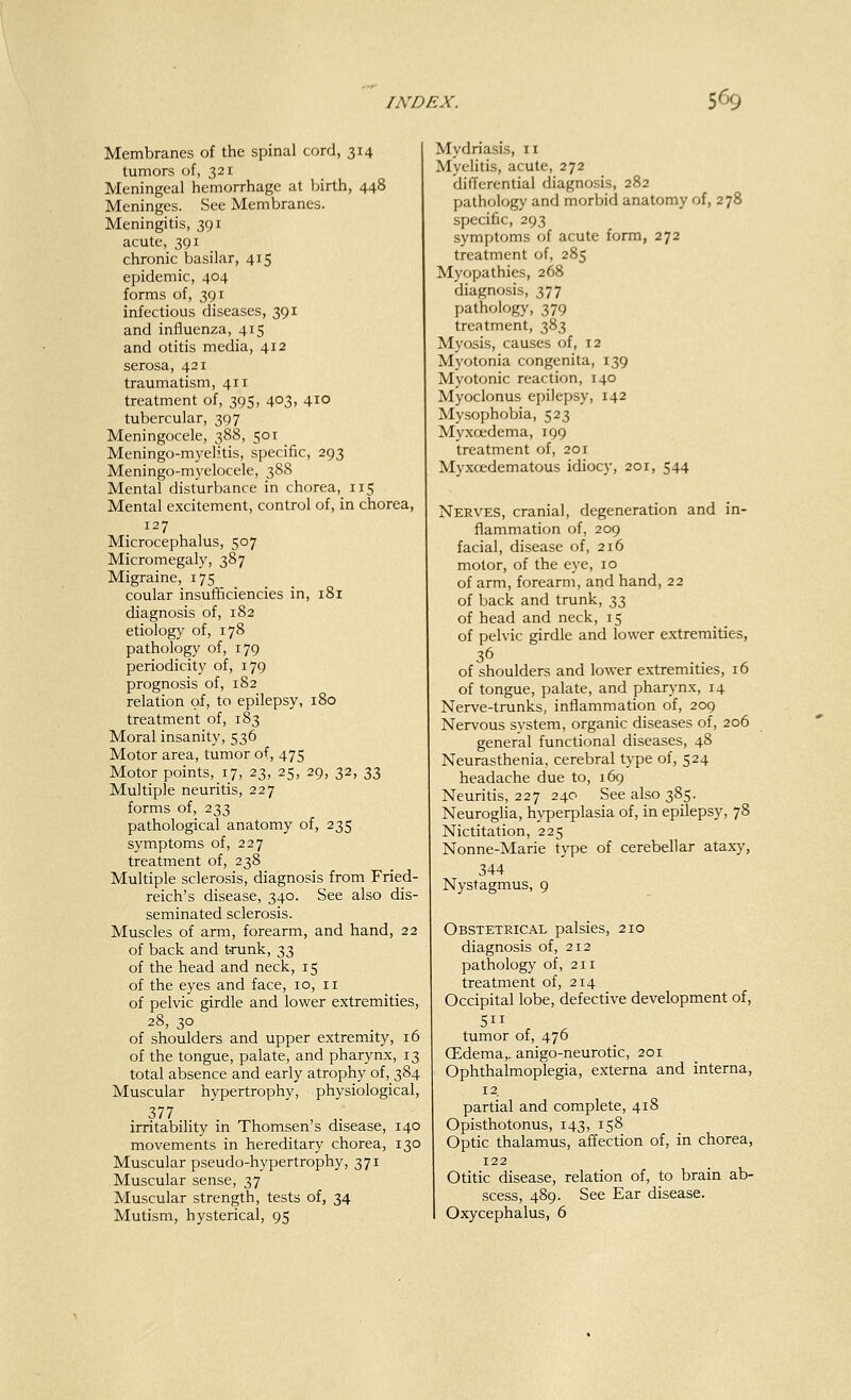 Membranes of the spinal cord, 314 tumors of, 321 Meningeal hemorrhage at birth, 448 Meninges. See Membranes. Meningitis, 391 acute, 391 chronic basilar, 415 epidemic, 404 forms of, 391 infectious diseases, 391 and influenza, 415 and otitis media, 412 serosa, 421 traumatism, 411 treatment of, 395, 403, 410 tubercular, 397 Meningocele, 388, 501 Meningo-myelitis, specific, 293 Meningo-myelocele, 388 Mental disturbance in chorea, 115 Mental excitement, control of, in chorea, 127 Microcephalus, 507 Micromegaly, 387 Migraine, 175 coular insufficiencies in, 181 diagnosis of, 182 etiology of, 178 pathology of, 179 periodicity of, 179 prognosis of, 182 relation of, to epilepsy, 180 treatment of, 183 Moral insanity, 536 Motor area, tumor of, 475 Motor points, 17, 23, 25, 29, 32, 33 Multiple neuritis, 227 forms of, 233 pathological anatomy of, 235 symptoms of, 227 treatment of, 238 Multiple sclerosis, diagnosis from Fried- reich's disease, 340. See also dis- seminated sclerosis. Muscles of arm, forearm, and hand, 22 of back and trunk, 33 of the head and neck, 15 of the eyes and face, 10, 11 of pelvic girdle and lower extremities, 28, 30 of shoulders and upper extremity, 16 of the tongue, palate, and pharynx, 13 total absence and early atrophy of, 384 Muscular hypertrophy, physiological, 377 irritability in Thomsen's disease, 140 movements in hereditary chorea, 130 Muscular pseudo-hypertrophy, 371 Muscular sense, 37 Muscular strength, tests of, 34 Mutism, hysterical, 95 Mydriasis, 11 Myelitis, acute, 272 differential diagnosis, 282 pathology and morbid anatomy of, 278 specific, 293 symptoms of acute form, 272 treatment of, 285 Myopathies, 268 diagnosis, 377 pathology, 379 treatment, 383 Myosis, causes of, 12 Myotonia congenita, 139 Myotonic reaction, 140 Myoclonus epilepsy, 142 Mysophobia, 523 Myxcedema, 199 treatment of, 201 Myxcedematous idiocy, 201, 544 Nerves, cranial, degeneration and in- flammation of, 209 facial, disease of, 216 motor, of the eye, 10 of arm, forearm, and hand, 22 of back and trunk, n of head and neck, 15 of pelvic girdle and lower extremities, 36 of shoulders and lower extremities, 16 of tongue, palate, and pharynx, 14 Nerve-trunks, inflammation of, 209 Nervous system, organic diseases of, 206 general functional diseases, 48 Neurasthenia, cerebral type of, 524 headache due to, 169 Neuritis, 227 240 See also 385. Neuroglia, hyperplasia of, in epilepsy, 78 Nictitation, 225 Nonne-Marie type of cerebellar ataxy, 344 Nystagmus, 9 Obstetrical palsies, 210 diagnosis of, 212 pathology of, 211 treatment of, 214 Occipital lobe, defective development of, 511 tumor of, 476 (Edema,, anigo-neurotic, 201 Ophthalmoplegia, externa and interna, 12. partial and complete, 418 Opisthotonus, 143, 158 Optic thalamus, affection of, in chorea, 122 Otitic disease, relation of, to brain ab- scess, 489. See Ear disease. I Oxycephalus, 6