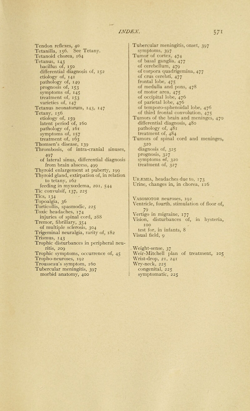 Tendon reflexes, 40 Tetanilla, 156. See Tetany. Tetanoid chorea, 164 Tetanus, 143 bacillus of, 150 differential diagnosis of, 152 etiology of, 141 pathology of, 149 prognosis of, 153 symptoms of, 145 treatment of, 153 varieties of, 147 Tetanus neonatorum, 143, 147 Tetany, 156 etiology of, 159 latent period of, 160 pathology of, 161 symptoms of, 157 treatment of, 163 Thomsen's disease, 139 Thrombosis, of intra-cranial sinuses, 497 of lateral sinus, differential diagnosis from brain abscess, 499 Thyroid enlargement at puberty, 199 Thyroid gland, extirpation of, in relation to tetany, 162 feeding in myxcedema, 201, 544 Tic convulsif, 137, 225 Tics, 134 Topoalgia, 36 Torticollis, spasmodic, 225 Toxic headaches, 174 injuries of spinal cord, 288 Tremor, fibrillary, 354 of multiple sclerosis, 304 Trigeminal neuralgia, rarity of, 182 Trismus, 143 Trophic disturbances in peripheral neu- ritis, 209 Trophic symptoms, occurrence of, 45 Tropho-neuroses, 192 Trousseau's symptom, 160 Tubercular meningitis, 397 morbid anatomy, 400 Tubercular meningitis, onset, 397 symptoms, 397 Tumor of cortex, 474 of basal ganglia, 477 of cerebellum, 479 of corpora quadrigemina, 477 of eras cerebri, 477 frontal lobe, 475 of medulla and pons, 478 of motor area, 475 of occipital lobe, 476 of parietal lobe, 476 of temporo-sphenoidal lobe, 476 of third frontal convolution, 475 Tumors of the brain and meninges, 470 differential diagnosis, 480 pathology of, 481 treatment of, 484 Tumors of spinal cord and meninges, 320 diagnosis of, 325 prognosis, 327 symptoms ®f, 320 treatment of, 327 Ue.emia, headaches due to, 173 Urine, changes in, in chorea, 116 Vasomotor neuroses, 192 Ventricle, fourth, stimulation of floor of, Vertigo in migraine, 177 Vision, disturbances of, in hysteria, 100 test for, in infants, 8 Visual field, 9 Weight-sense, 37 Weir-Mitchell plan of treatment, 105 Wrist-drop, 21, 241 Wry-neck, 225 congenital, 225 symptomatic, 225