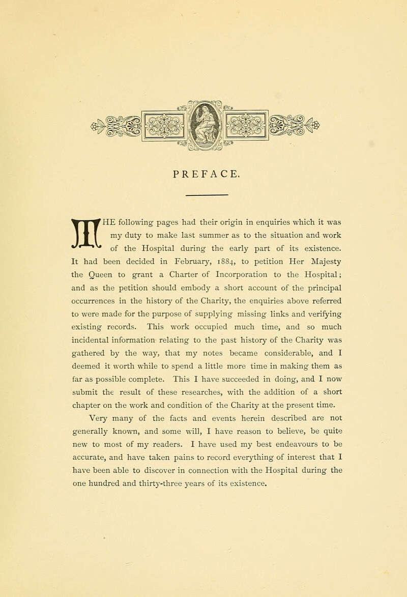 PREFACE. MHE following pages had their origin in enquiries which it was my duty to make last summer as to the situation and work of the Hospital during the early part of its existence. It had been decided in February, 1884, to petition Her Majesty the Queen to grant a Charter of Incorporation to the Hospital; and as the petition should embody a short account of the principal occurrences in the history of the Charity, the enquiries above referred to were made for the purpose of supplying missing links and verifying existing records. This work occupied much time, and so much incidental information- relating to the past history of the Charity was gathered by the way, that my notes became considerable, and I deemed it worth while to spend a little more time in making them as far as possible complete. This I have succeeded in doing, and I now submit the result of these researches, with the addition of a short chapter on the work and condition of the Charity at the present time. Very many of the facts and events herein described are not generally known, and some will, I have reason to believe, be quite new to most of my readers. I have used my best endeavours to be accurate, and have taken pains to record everything of interest that I have been able to discover in connection with the Hospital during the one hundred and thirty-three years of its existence.