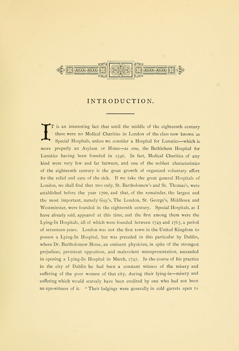 g^M^^H l(g'SL£> ^KJS gmj;p^sii INTRODUCTION. IT is an interesting fact that until the middle of the eighteenth century- there were no Medical Charities in London of the class now known as- Special Hospitals, unless we consider a Hospital for Lunatics—which is- more properly an Asylum or Home—as one, the Bethlehem Hospital for Lunatics having been founded in 1546. In fact, Medical Charities of any- kind were very few and far between, and one of the noblest characteristics- of the eighteenth century is the great growth of organized voluntary effort for the relief and care of the sick. If we take the great general Hospitals of London, we shall find that two only, St. Bartholomew's and St. Thomas's, were established before the year 1700, and that, of the remainder, the largest and the most important, namely Guj-'s, The London, St. George's, Middlesex and Westminster, were founded in the eighteenth century. Special Hospitals, as I have already said, appeared at this time, and the first among them were the Lying-in Hospitals, all of which were founded between 1749 and 1765, a period of seventeen years. London was not the first town in the United Kingdom to possess a Lying-in Hospital, but was preceded in this particular by Dublin, where Dr. Bartholomew Mosse, an eminent physician, in spite of the strongest prejudices, persistent opposition, and malevolent misrepresentation, succeeded in opening a Lying-in Hospital in March, 1745. In the course of his practice in the city of Dublin he had been a constant witness of the misery and suffering of the poor women of that city, during their lying-in—misery and suffering which would scarcely have been credited by one who had not been an eye-witness of it.  Their lodgings were generally in cold garrets open to
