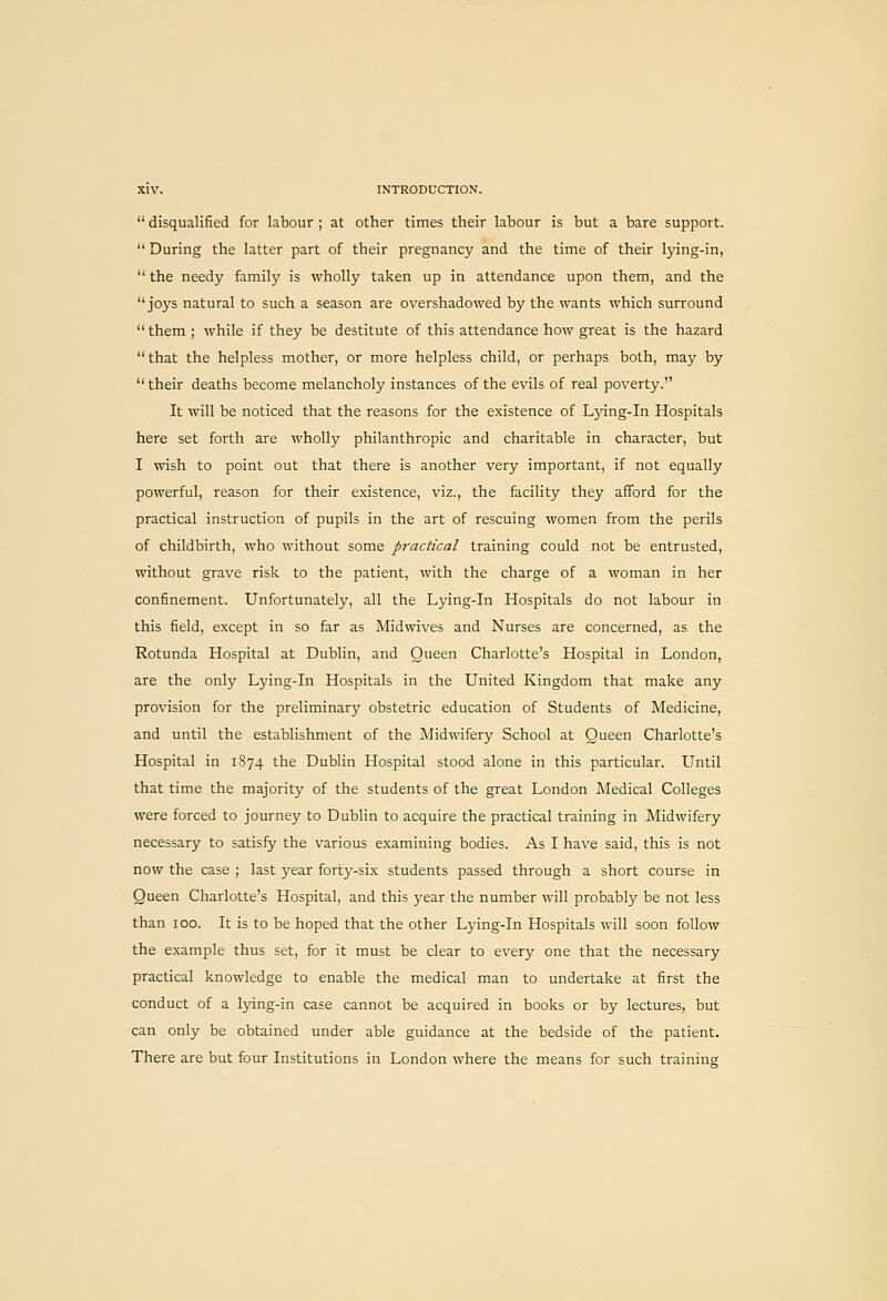  disqualified for labour ; at other times their labour is but a bare support.  During the latter part of their pregnancy and the time of their lying-in,  the needy family is wholly taken up in attendance upon them, and the joys natural to such a season are overshadowed by the wants which surround  them ; while if they be destitute of this attendance how great is the hazard  that the helpless mother, or more helpless child, or perhaps both, may by  their deaths become melancholy instances of the evils of real poverty. It will be noticed that the reasons for the existence of Lying-in Hospitals here set forth are wholly philanthropic and charitable in character, but I wish to point out that there is another very important, if not equally powerful, reason for their existence, viz., the facility they afford for the practical instruction of pupils in the art of rescuing women from the perils of childbirth, who without some practical training could not be entrusted, without grave risk to the patient, with the charge of a woman in her confinement. Unfortunately, all the Lying-in Hospitals do not labour in this field, except in so far as Midwives and Nurses are concerned, as the Rotunda Hospital at Dublin, and Queen Charlotte's Hospital in London, are the only Lying-in Hospitals in the United Kingdom that make any provision for the preliminary obstetric education of Students of Medicine, and until the establishment of the Midwifery School at Queen Charlotte's Hospital in 1874 the Dublin Hospital stood alone in this particular. Until that time the majority of the students of the great London Medical Colleges were forced to journey to Dublin to acquire the practical training in Midwifery necessary to satisfy the various examining bodies. As I have said, this is not now the case ; last year forty-six students passed through a short course in Queen Charlotte's Hospital, and this year the number will probably be not less than 100. It is to be hoped that the other Lying-in Hospitals will soon follow the example thus set, for it must be clear to every one that the necessary practical knowledge to enable the medical man to undertake at first the conduct of a lying-in case cannot be acquired in books or by lectures, but can only be obtained under able guidance at the bedside of the patient. There are but four Institutions in London where the means for such training