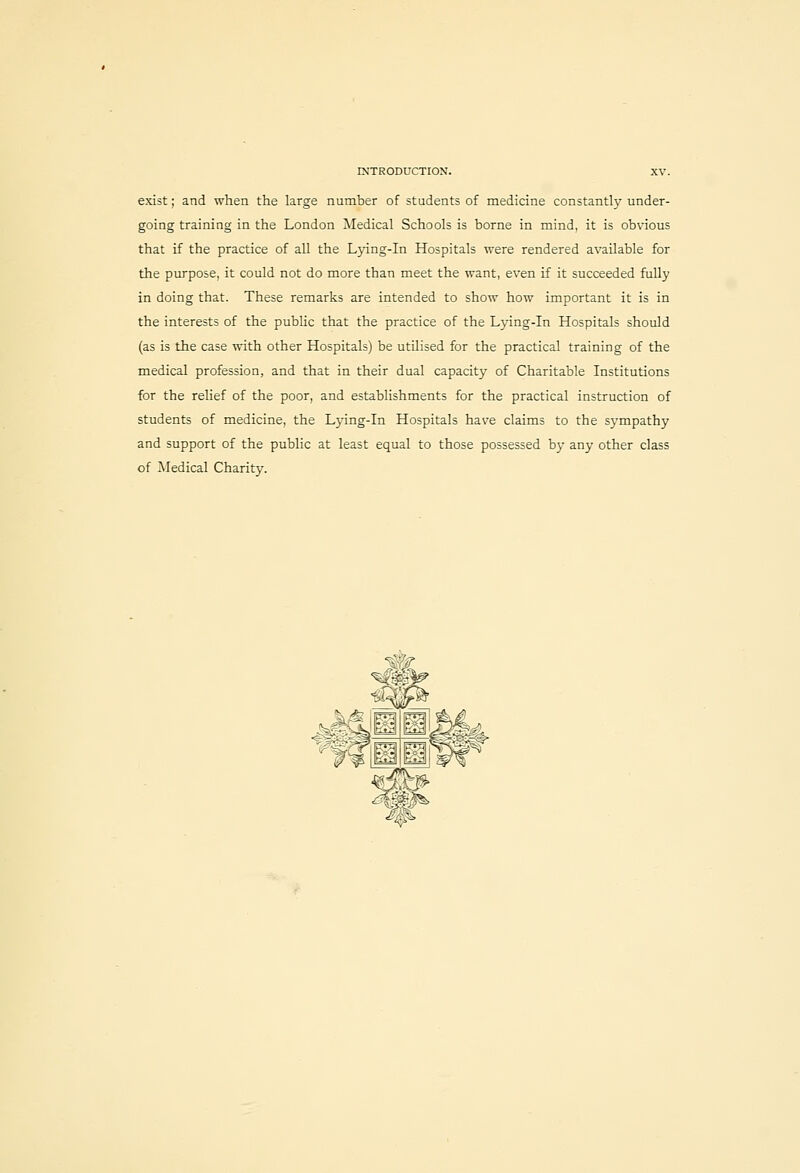 exist; and when the large number of students of medicine constantly under- going training in the London Medical Schools is borne in mind, it is obvious that if the practice of all the Lying-in Hospitals were rendered available for the purpose, it could not do more than meet the want, even if it succeeded fuUy in doing that. These remarks are intended to show how important it is in the interests of the public that the practice of the Lying-in Hospitals should (as is the case with other Hospitals) be utilised for the practical training of the medical profession, and that in their dual capacity of Charitable Institutions for the relief of the poor, and establishments for the practical instruction of students of medicine, the Lying-In Hospitals have claims to the sympathy and support of the public at least equal to those possessed by any other class of Medical Charity.