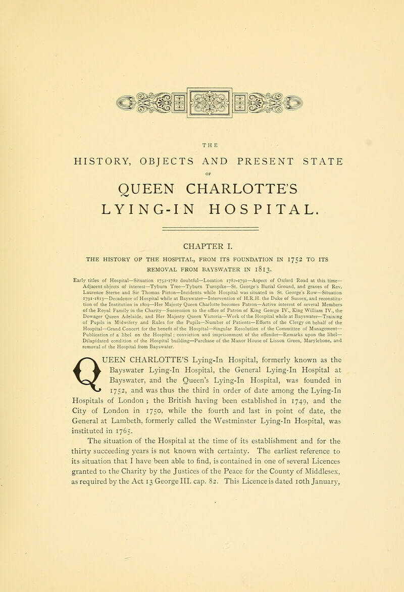 , (^Ig^' [^,^^J^ HISTORY, OBJECTS AND PRESENT STATE QUEEN CHARLOTTE'S LYING-IN HOSPITAL. CHAPTER I. THE HISTORY OF THE HOSPITAL, FROM ITS FOUNDATION IN 1752 TO ITS REMOVAL FROM BAYSVVATER IN 1813. Early titles of Hospital—Situation 1752-1782 doubtful—Location 1782-1791—Aspect of Oxford Road at this time— Adjacent objects of interest—Tybum Tree—Tyburn Turnpike—St. George's Burial Ground, and graves of Rev. Laurence Sterne and Sir Thomas Picton—Incidents while Hospital was situated in St. George's Row—Situation 1791-1813—Decadence of Hospital while at Bayswater—Intervention of H.R.H. the Duke of Susse-\, and reconstitu- tion of the Institution in 1809—Her Majesty Queen Charlotte becomes Patron—Active interest of several Members of the Royal Family in the Charit)—Succession to the office of Patron of King George IV., King William IV., the Dowager Queen Adelaide, and Her Majesty Queen Victoria—Work of the Hospital while at Bayswater—Training of Pupils in Midwifery and Rules for the Pupils—Number of Patients—Efforts of the Clergy on behalf of the Hospital—Grand Concert for the benefit of the Hospital—Singular Resolution of the Committee of Management— Publication of a libel on the Hospital ; conviction and imprisonment of the offender—Remarks upon the libel— Dilapidated condition of the Hospital building—Purchase of the Manor House of Lisson Green, Marj-lebone, and removal of the Hospital from Bayswater. QUEEN CHARLOTTE'S Lying-in Hospital, formerly known as the Bayswater Lying-in Hospital, the General Lying-in Hospital at Bayswater, and the Queen's Lying-in Hospital, was founded in 1752, and was thus the third in order of date among the Lying-in Hospitals of London ; the British having been established in 1749, and the City of London in 1750, while the fourth and last in point of date, the General at Lambeth, formerly called the Westminster Lying-in Hospital, was instituted in 1765. The situation of the Hospital at the time of its establishment and for the thirty succeeding years is not known with certainty. The earliest reference to its situation that I have been able to find, is contained in one of several Licences granted to the Charity by the Justices of the Peace for the County of jMiddlesex, as required by the Act 13 George III. cap. 82. This Licence is dated lothjanuary,