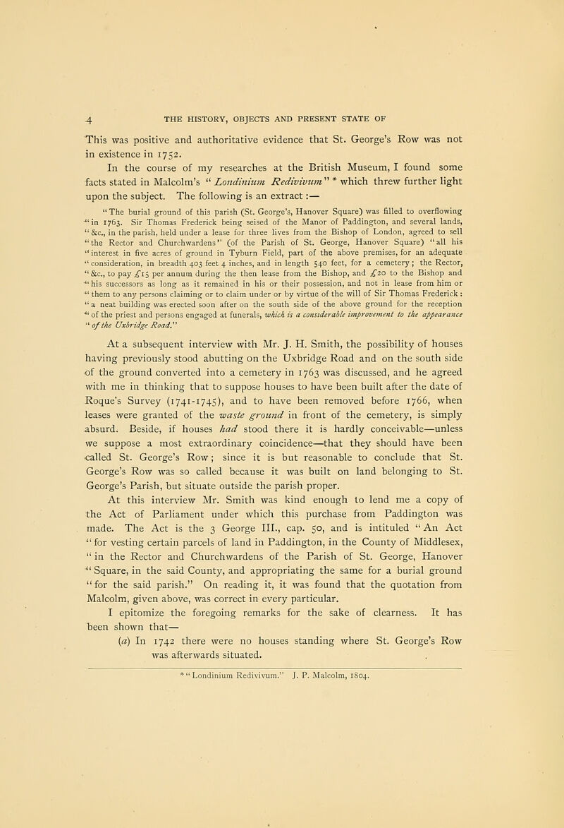 This was positive and authoritative evidence that St. George's Row was not in existence in 1752. In the course of my researches at the British Museum, I found some facts stated in Malcolm's  Londinium Rediviviim  * which threw further light upon the subject. The following is an extract:—  The burial ground of this parish (St. George's, Hanover Square) was filled to overflowing ■in 1763. Sir Thomas Fredericlc being seised of the Manor of Paddington, and several lands, &c., in the parish, held under a lease for three lives from the Bishop of London, agreed to sell the Rector and Churchwardens (of the Parish of St. George, Hanover Square) all his interest in five acres of ground in Tyburn Field, part of the above premises, for an adequate  consideration, in breadth 403 feet 4 inches, and in length 540 feet, for a cemetery ; the Rector, &c., to pay £\i, per annum during the then lease from the Bishop, and ;^20 to the Bishop and ■his successors as long as it remained in his or their possession, and not in lease from him or  them to any persons claiming or to claim under or by virtue of the will of Sir Thomas Frederick :  a neat building was erected soon after on the south side of the above ground for the reception ■ of the priest and persons engaged at funerals, which is a considerable improvement to the appearance  of the Uxbridge Road. At a subsequent interview with Mr. J. H. Smith, the possibility of houses having previously stood abutting on the Uxbridge Road and on the south side of the ground converted into a cemetery in 1763 was discussed, and he agreed with me in thinking that to suppose houses to have been built after the date of Roque's Survey (1741-1745), and to have been removed before 1766, when leases were granted of the waste ground in front of the cemetery, is simply .absurd. Beside, if houses had stood there it is hardly conceivable—unless we suppose a most extraordinary coincidence—that they should have been called St. George's Row; since it is but reasonable to conclude that St. George's Row was so called because it was built on land belonging to St. George's Parish, but situate outside the parish proper. At this interview Mr. Smith was kind enough to lend me a copy of the Act of Parliament under which this purchase from Paddington was made. The Act is the 3 George III., cap. 50, and is intituled  An Act  for vesting certain parcels of land in Paddington, in the County of Middlesex,  in the Rector and Churchwardens of the Parish of St. George, Hanover ■*' Square, in the said County, and appropriating the same for a burial ground for the said parish. On reading it, it was found that the quotation from Malcolm, given above, was correct in every particular. I epitomize the foregoing remarks for the sake of clearness. It has been shown that— (a) In 1742 there were no houses standing where St. George's Row was afterwards situated. * Londinium Redivivum. J. P. Malcolm, 1804.