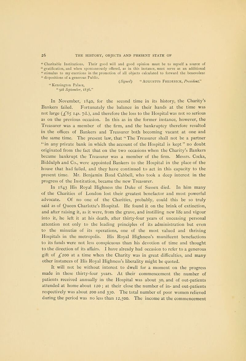  Charitable Institutions. Their good will and good opinion must be to myself a source of  gratification, and when spontaneously offered, as in this instance, must serve as an additional  stimulus to my exertions in the promotion of all objects calculated to forward the benevolent  dispositions of a generous Public. QSigned')  AUGUSTUS Fkederick, President'  Kensington Palace,  gM September, 1836. In November, 1840, for the second time in its history, the Charity's Bankers failed. Fortunately the balance in their hands at the time was not large (^85 14s. yd.), and therefore the loss to the Hospital was not so serious as on the previous occasion. In this as in the former instance, however, the Treasurer was a member of the firm, and the bankruptcy therefore resulted in the offices of Bankers and Treasurer both becoming vacant at one and the same time. The present law, that The Treasurer shall not be a partner in any private bank in which the account of the Hospital is kept no doubt originated from the fact that on the two occasions when the Charity's Bankers became bankrupt the Treasurer was a member of the firm. Messrs. Cocks, Biddulph and Co., were appointed Bankers to the Hospital in the place of the house that had failed, and they have continued to act in this capacity to the present time. Mr. Benjamin Bond Cabbell, Avho took a deep interest in the progress of the Institution, became the new Treasurer. In 1843 His Royal Highness the Duke of Sussex died. In him many of the Charities of London lost their greatest benefactor and most powerful advocate. Of no one of the Charities, probably, could this be so truly said as of Queen Charlotte's Hospital. He found it on the brink of extinction, and after raising it, as it were, from the grave, and instilling new life and vigour into it, he left it at his death, after thirty-four years of unceasing personal attention not only to the leading principles of its administration but even to the minutiae of its operations, one of the most valued and thriving Hospitals in the metropolis. His Royal Highness's munificent benefactions to its funds were not less conspicuous than his devotion of time and thought to the direction of its affairs. I have already had occasion to refer to a generous gift of ;^2oo at a time when the Charity was in great difficulties, and many other instances of His Royal Highness's liberality might be quoted. It will not be without interest to dwell for a moment on the progress made in these thirty-four years. At their commencement the number of patients received annually in the Hospital was about 30, and of out-patients attended at home about 120 ; at their close the number of in- and out-patients respectively was about 200 and 330. The total number of poor women relieved during the period was no less than 12,500. The income at the commencement