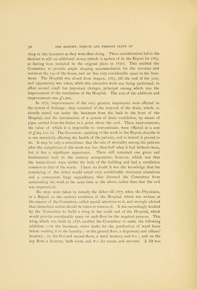 sleep in the basement as they were then doing. These considerations led to the decision to add an additional storey (which is spoken of in the Report for 1865, as having been included in the original plans in 1856). This enabled the Committee to provide ample sleeping accommodation for the servants and nurses at the top of the house, and set free very considerable space in the base- ment. The Hospital was closed from August, 1865, till the end of the year, and opportunity was taken, while this extensive work was being performed, to effect several small but important changes, principal among which was the improvement of the ventilation of the Hospital. The cost of the additions and improvements was ^^1,000. In 1872, improvements of the very greatest importance were effected in the system of drainage ; they consisted of the removal of the drain, which, as already stated, ran under the basement from the back to the fi^ont of the Hospital, and the introduction of a system of drain ventilation, by means of pipes carried from the drains to a point above the roof. These improvements, the value of which it is impossible to over-estimate, were effected at a cost of ;^I04 us. 6d. The Governors, speaking of the work in the Report, describe it as one materially affecting the health of the patients, and so indeed it proved to be. It may be only a coincidence that the rate of mortality among the patients after the completion of this work was less than half what it had hitherto been, but it has a significant appearance. There still remained one grave and fundamental fault in the sanitary arangements, however, which was that the water-closets were within the body of the building and had a ventilation common to that of the wards. I have no doubt it was the knowledge that the remedying of this defect would entail very considerable structural alterations and a consequent large expenditure, that deterred the Committee from undertaking the work at the same time as the above, rather than that the evil was unperceived. No steps were taken to remedy the defect till 1877, when the Physicians, in a Report on the sanitary condition of the Hospital, which was written at the request of the Committee, called special attention to it, and strongly advised that immediate action should be taken to remove it. It was accordingly decided by the Committee to build a wing at the south end of the Hospital, which would provide considerable space on each floor for the required purpose. This wing, which was built in 1878, enabled the Committee to make the following additions :—in the basement, water tanks for the purification of ward linen before sending it to the laundry ; on the ground floor, a dispensary and officers' lavatory ; on the first and second floors, a ward lavatory and w.c.; and on the top floor, a lavatory, bath room, and w.c. for nurses and servants. A lift was