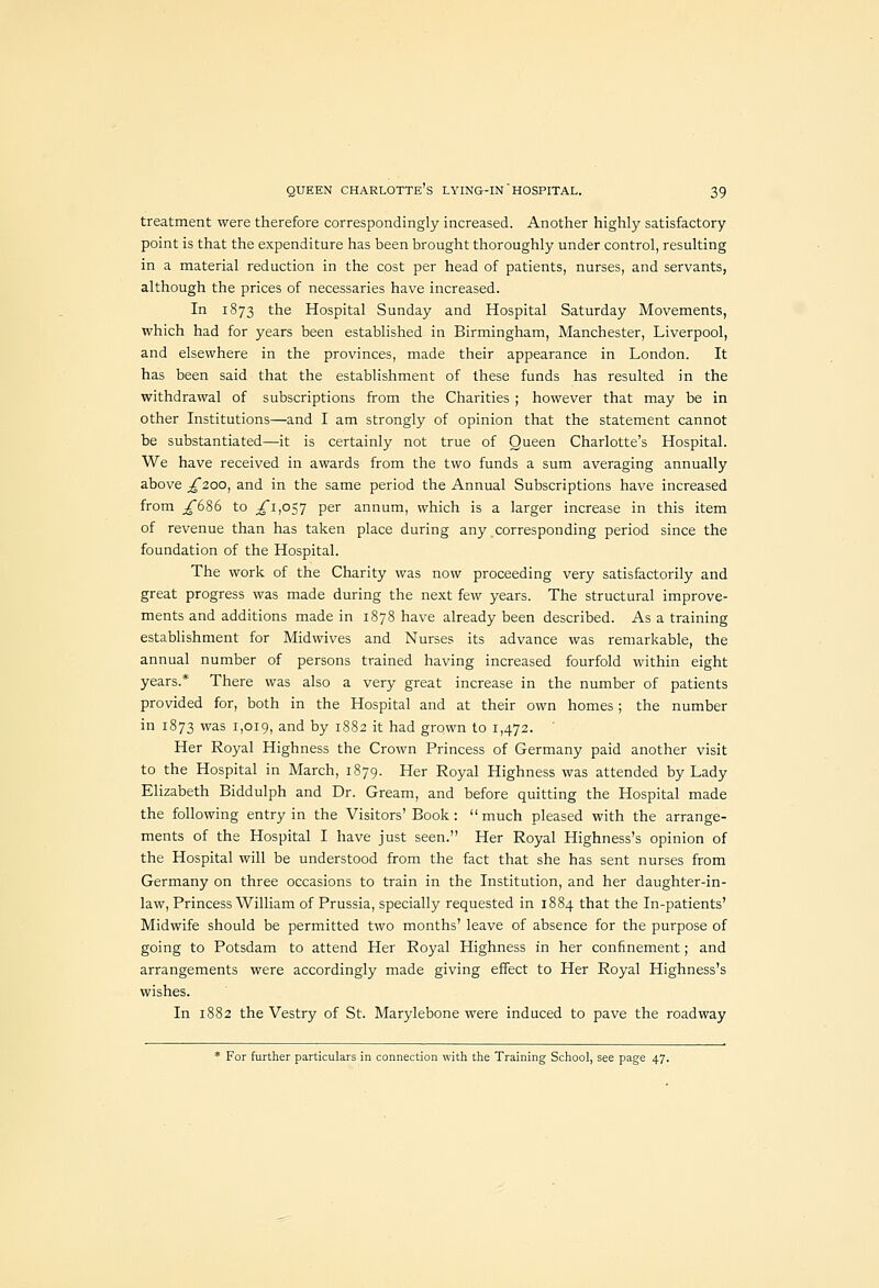 treatment were therefore correspondingly increased. Another highly satisfactory point is that the expenditure has been brought thoroughly under control, resulting in a material reduction in the cost per head of patients, nurses, and servants, although the prices of necessaries have increased. In 1873 the Hospital Sunday and Hospital Saturday Movements, which had for years been established in Birmingham, Manchester, Liverpool, and elsewhere in the provinces, made their appearance in London. It has been said that the establishment of these funds has resulted in the withdrawal of subscriptions from the Charities ; however that may be in other Institutions—and I am strongly of opinion that the statement cannot be substantiated—it is certainly not true of Queen Charlotte's Hospital. We have received in awards from the two funds a sum averaging annually above ;^2oo, and in the same period the Annual Subscriptions have increased from ^686 to ^1,057 per annum, which is a larger increase in this item of revenue than has taken place during any corresponding period since the foundation of the Hospital. The work of the Charity was now proceeding very satisfactorily and great progress was made during the next few years. The structural improve- ments and additions made in 1878 have already been described. As a training establishment for Midwives and Nurses its advance was remarkable, the annual number of persons trained having increased fourfold within eight years.* There was also a very great increase in the number of patients provided for, both in the Hospital and at their own homes; the number in 1873 was 1,019, and by 1882 it had grown to 1,472. Her Royal Highness the Crown Princess of Germany paid another visit to the Hospital in March, 1879. Her Royal Highness was attended by Lady Elizabeth Biddulph and Dr. Gream, and before quitting the Hospital made the following entry in the Visitors'Book: much pleased with the arrange- ments of the Hospital I have just seen. Her Royal Highness's opinion of the Hospital will be understood from the fact that she has sent nurses from Germany on three occasions to train in the Institution, and her daughter-in- law. Princess William of Prussia, specially requested in 1884 that the In-patients' Midwife should be permitted two months' leave of absence for the purpose of going to Potsdam to attend Her Royal Highness in her confinement; and arrangements were accordingly made giving effect to Her Royal Highness's wishes. In 1882 the Vestry of St. Marylebone were induced to pave the roadway * For further particulars in connection with the Training School, see page 47.