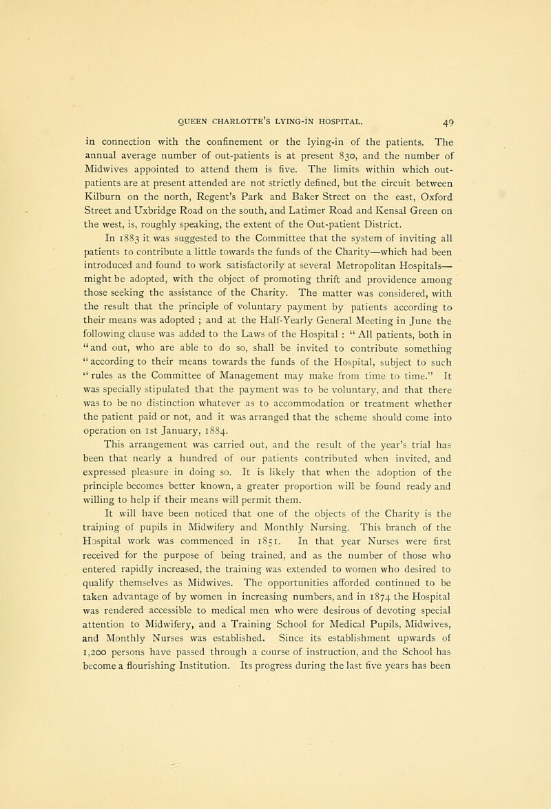 in connection with the confinement or the lying-in of the patients. The annual average number of out-patients is at present 830, and the number of Midwives appointed to attend them is five. The limits within which out- patients are at present attended are not strictly defined, but the circuit between Kilburn on the north, Regent's Park and Baker Street on the east, Oxford Street and Uxbridge Road on the south, and Latimer Road and Kensal Green on the west, is, roughly speaking, the extent of the Out-patient District. In 1883 it was suggested to the Committee that the system of inviting all patients to contribute a little towards the funds of the Charity—which had been introduced and found to work satisfactorily at several Metropolitan Hospitals— might be adopted, with the object of promoting thrift and providence among those seeking the assistance of the Charity. The matter was considered, with the result that the principle of voluntary payment by patients according to their means was adopted ; and at the Half-Yearly General Meeting in June the following clause was added to the Laws of the Hospital :  All patients, both in and out, who are able to do so, shall be invited to contribute something  according to their means towards the funds of the Hospital, subject to such  rules as the Committee of Management may make from time to time. It was specially stipulated that the payment was to be voluntary, and that there was to be no distinction whatever as to accommodation or treatment whether the patient paid or not, and it was arranged that the scheme should come into operation on ist January, 1884. This arrangement was carried out, and the result of the year's trial has been that nearly a hundred of our patients contributed when invited, and expressed pleasure in doing so. It is likely that when the adoption of the principle becomes better known, a greater proportion will be found ready and willing to help if their means will permit them. It will have been noticed that one of the objects of the Charity is the traiping of pupils in Midwifery and Monthly Nursing. This branch of the Hospital work was commenced in 1851. In that year Nurses were first received for the purpose of being trained, and as the number of those who entered rapidly increased, the training was extended to women who desired to qualify themselves as Midwives. The opportunities afforded continued to be taken advantage of by women in increasing numbers, and in 1874 ^he Hospital was rendered accessible to medical men who were desirous of devoting special attention to Midwifery, and a Training School for Medical Pupils, Midwives, and Monthly Nurses was established. Since its establishment upwards of 1,200 persons have passed through a course of instruction, and the School has become a flourishing Institution. Its progress during the last five years has been