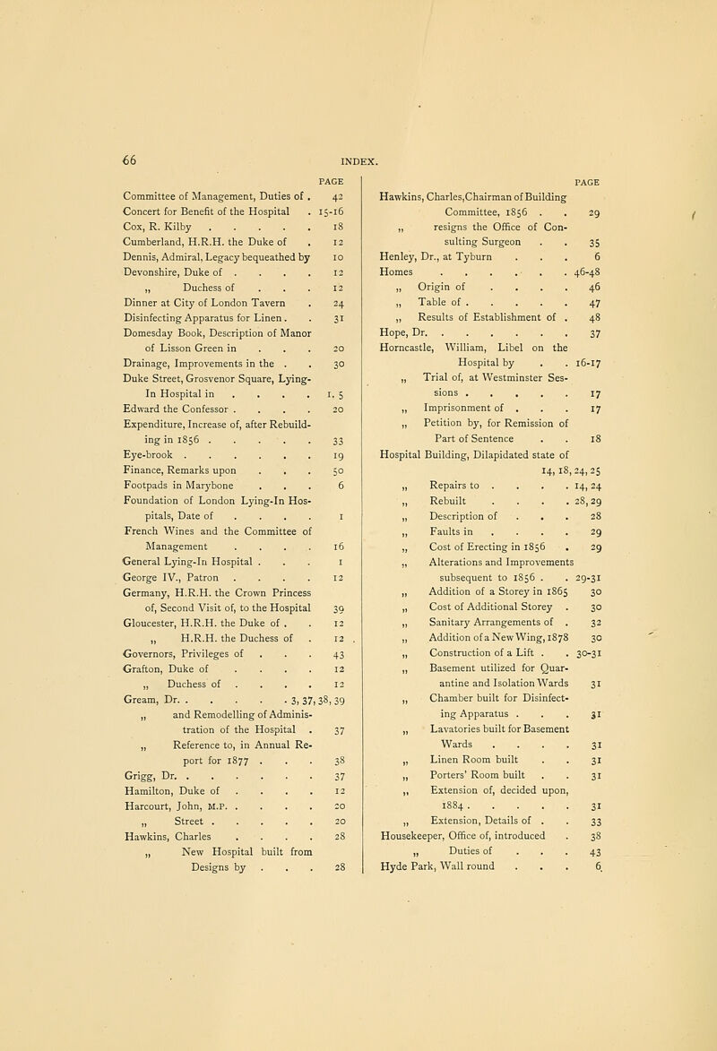 Committee of Management, Duties of Concert for Benefit of the Hospital Cox, R. Kilby .... Cumberland, H.R.H. the Duke of Dennis, Admiral, Legacy bequeathed by Devonshire, Duke of . „ Duchess of Dinner at City of London Tavern Disinfecting Apparatus for Linen . Domesday Book, Description of Manor of Lisson Green in Drainage, Improvements in the Duke Street, Grosvenor Square, Lying' In Hospital in Edward the Confessor . Expenditure, Increase of, after Rebuild- ing in 1856 . Eye-brook . Finance, Remarks upon Footpads in Marybone Foundation of London Lying-in Hos- pitals, Date of French Wines and the Committee of Management General Lying-in Hospital George IV., Patron Germany, H.R.H. the Crown Princess of, Second Visit of, to the Hospital Gloucester, H.R.H. the Duke of . „ H.R.H. the Duchess of Governors, Privileges of Grafton, Duke of . . . ,, Duchess of . . . Gream, Dr 3, 37i „ and Remodelling of Adminis- tration of the Hospital ,, Reference to, in Annual Re- port for 1877 Grigg, Dr. . Hamilton, Duke of Harcourt, John, M.P. . „ Street . Hawkins, Charles „ New Hospital built from Designs by . . . PAGE 15-16 S 30 I- 5 29 35 6 46-48 Hawkins, Charles,Chairman of Building Committee, 1856 „ resigns the Office of Con- sulting Surgeon Henley, Dr., at Tyburn Homes . . . . - , ,, Origin of . . . „ Table of . „ Results of Establishment of Hope, Dr Horncastle, William, Libel on the Hospital by „ Trial of, at Westminster Ses sions . , , ,, Imprisonment of . „ Petition by, for Remission of Part of Sentence Hospital Building, Dilapidated state of 14,18,24,25 47 37 16-17 18 Repairs to . 14,24 Rebuilt .... 28,29 Description of . . . 28 Faults in ... . 29 Cost of Erecting in 1856 29 Alterations and Improvements subsequent to 1856 . 29.31 Addition of a Storey in 1865 30 Cost of Additional Storey 30 Sanitary Arrangements of . 32 Addition of a New Wing, 1878 30 Construction of a Lift . 30-31 Basement utilized for Quar- antine and Isolation Wards Chamber built for Disinfect- ing Apparatus . Lavatories built for Basement Wards Linen Room built Porters' Room built Extension of, decided upon. „ Extension, Details of Housekeeper, Office of, introduced ,, Duties of Hyde Park, Wall round