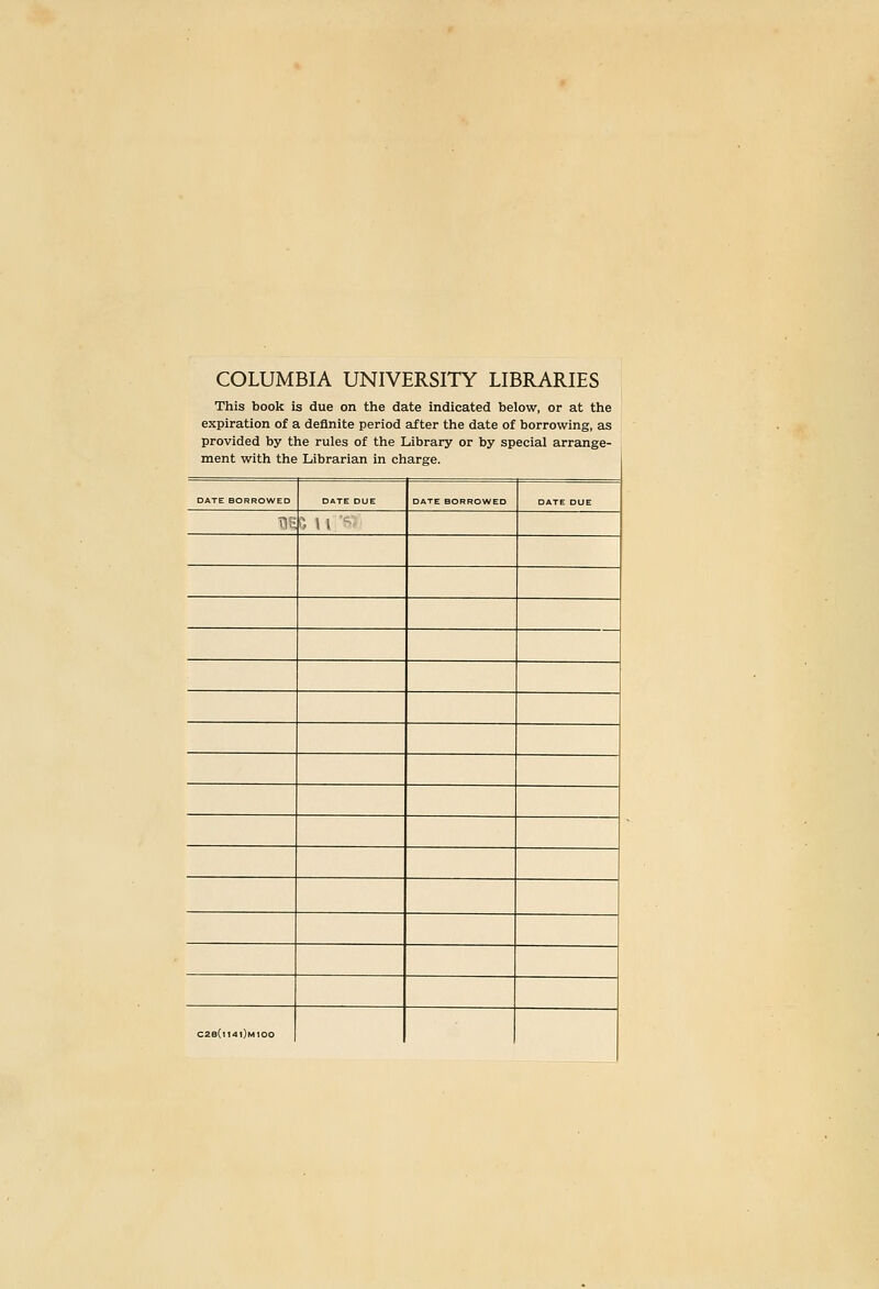 COLUMBIA UNIVERSITY LIBRARIES This book is due on the date indicated below, or at the expiration of a definite period after the date of borrowing, as provided by the rules of the Library or by special arrange- ment with the Librarian in charge. DATE BORROWED DATE DUE □ ATE BORROWED DATE DUE TIS *■> 11 ■■• C28Ci141)m100