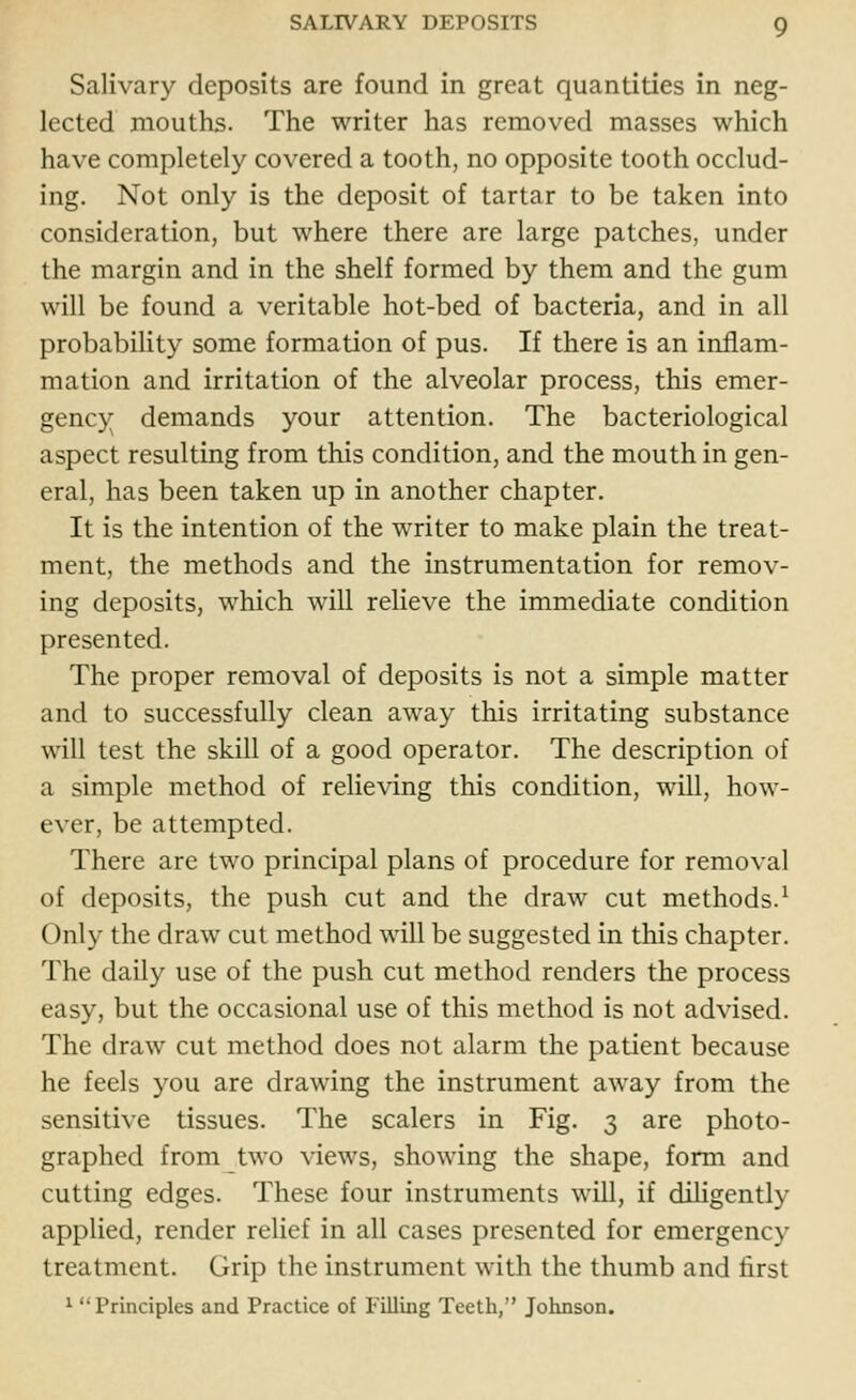 Salivary deposits are found in great quantities in neg- lected mouths. The writer has removed masses which have completely covered a tooth, no opposite tooth occlud- ing. Not only is the deposit of tartar to be taken into consideration, but where there are large patches, under the margin and in the shelf formed by them and the gum will be found a veritable hot-bed of bacteria, and in all probability some formation of pus. If there is an inflam- mation and irritation of the alveolar process, this emer- gency demands your attention. The bacteriological aspect resulting from this condition, and the mouth in gen- eral, has been taken up in another chapter. It is the intention of the writer to make plain the treat- ment, the methods and the instrumentation for remov- ing deposits, which will relieve the immediate condition presented. The proper removal of deposits is not a simple matter and to successfully clean away this irritating substance will test the skill of a good operator. The description of a simple method of relieving this condition, will, how- ever, be attempted. There are two principal plans of procedure for removal of deposits, the push cut and the draw cut methods.1 Only the draw cut method will be suggested in this chapter. The daily use of the push cut method renders the process easy, but the occasional use of this method is not advised. The draw cut method does not alarm the patient because he feels you are drawing the instrument away from the sensitive tissues. The scalers in Fig. 3 are photo- graphed from two views, showing the shape, form and cutting edges. These four instruments will, if diligently applied, render relief in all cases presented for emergency treatment. Grip the instrument with the thumb and first 1 ''Principles and Practice of Filling Teeth, Johnson.