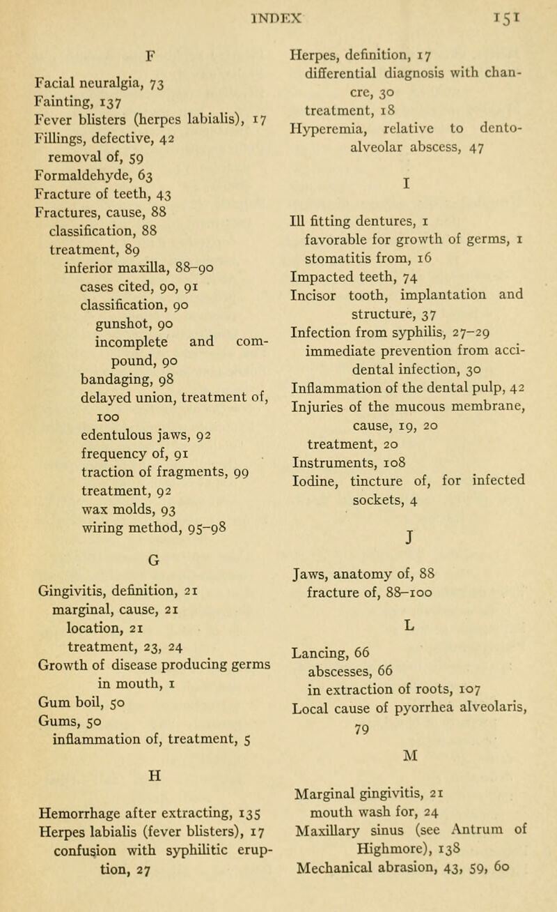 Facial neuralgia, 73 Fainting, 137 Fever blisters (herpes labialis), 17 Fillings, defective, 42 removal of, 59 Formaldehyde, 63 Fracture of teeth, 43 Fractures, cause, 88 classification, 88 treatment, 89 inferior maxilla, 88-90 cases cited, 90, 91 classification, 90 gunshot, 90 incomplete and com- pound, 90 bandaging, 98 delayed union, treatment of, 100 edentulous jaws, 92 frequency of, 91 traction of fragments, 99 treatment, 92 wax molds, 93 wiring method, 95-98 Herpes, definition, 17 differential diagnosis with chan- cre, 30 treatment, 18 Hyperemia, relative to dento- alveolar abscess, 47 111 fitting dentures, 1 favorable for growth of germs, 1 stomatitis from, 16 Impacted teeth, 74 Incisor tooth, implantation and structure, 37 Infection from syphilis, 27-29 immediate prevention from acci- dental infection, 30 Inflammation of the dental pulp, 42 Injuries of the mucous membrane, cause, 19, 20 treatment, 20 Instruments, 108 Iodine, tincture of, for infected sockets, 4 Gingivitis, definition, 21 marginal, cause, 21 location, 21 treatment, 23, 24 Growth of disease producing germs in mouth, 1 Gum boil, 50 Gums, 50 inflammation of, treatment, 5 H Hemorrhage after extracting, 135 Herpes labialis (fever blisters), 17 confusion with syphilitic erup- tion, 27 Jaws, anatomy of, 88 fracture of, 88-100 Lancing, 66 abscesses, 66 in extraction of roots, 107 Local cause of pyorrhea alveolaris, 79 M Marginal gingivitis, 21 mouth wash for, 24 Maxillary sinus (see Antrum of Highmore), 13S Mechanical abrasion, 43, 59, 60