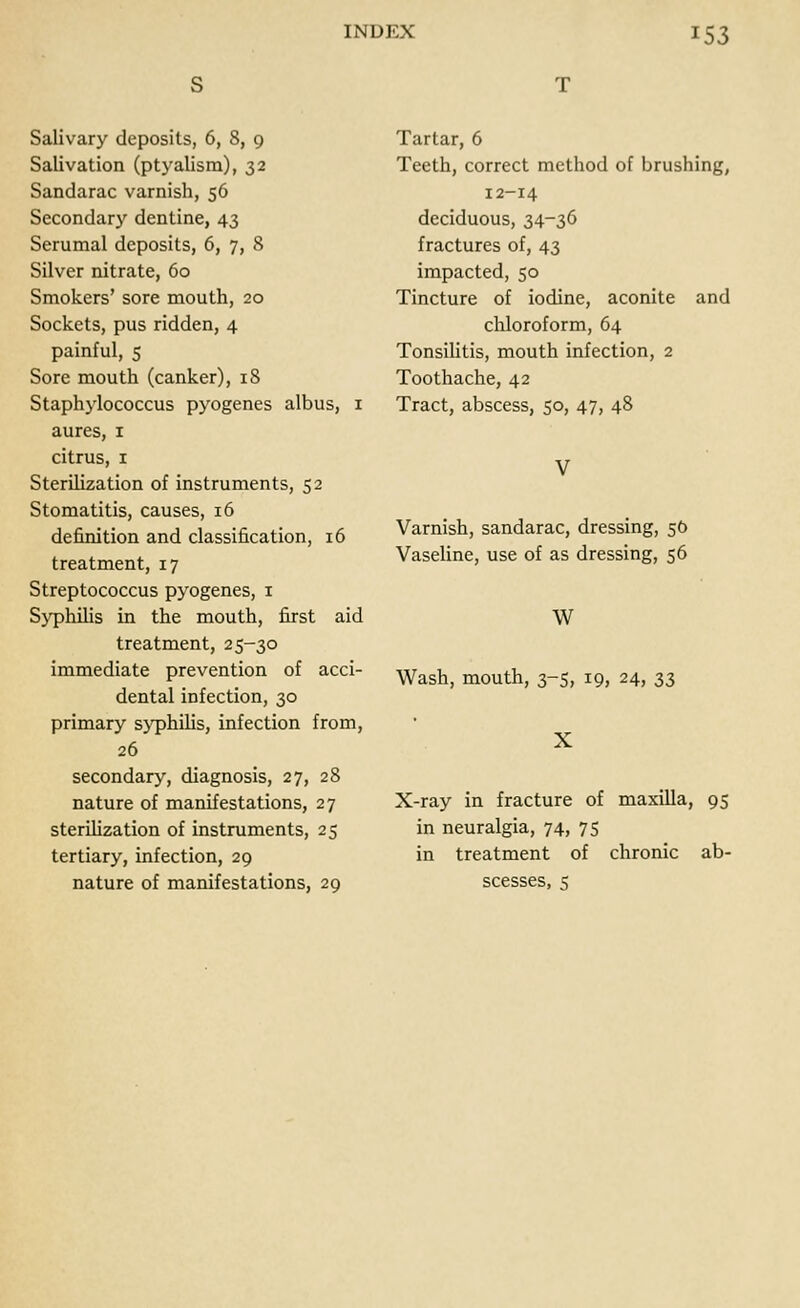 Salivary deposits, 6, 8, 9 Salivation (ptyalism), 32 Sandarac varnish, 56 Secondary dentine, 43 Serumal deposits, 6, 7, 8 Silver nitrate, 60 Smokers' sore mouth, 20 Sockets, pus ridden, 4 painful, 5 Sore mouth (canker), 18 Staphylococcus pyogenes albus, 1 aures, 1 citrus, 1 Sterilization of instruments, 52 Stomatitis, causes, 16 definition and classification, 16 treatment, 17 Streptococcus pyogenes, 1 Syphilis in the mouth, first aid treatment, 25-30 immediate prevention of acci- dental infection, 30 primary syphilis, infection from, 26 secondary, diagnosis, 27, 28 nature of manifestations, 27 sterilization of instruments, 25 tertiary, infection, 29 nature of manifestations, 29 Tartar, 6 Teeth, correct method of brushing, 12-14 deciduous, 34-36 fractures of, 43 impacted, 50 Tincture of iodine, aconite and chloroform, 64 Tonsilitis, mouth infection, 2 Toothache, 42 Tract, abscess, 50, 47, 48 Varnish, sandarac, dressing, 50 Vaseline, use of as dressing, 56 W Wash, mouth, 3-5, 19, 24, 33 X X-ray in fracture of maxilla, 95 in neuralgia, 74, 75 in treatment of chronic ab- scesses, 5