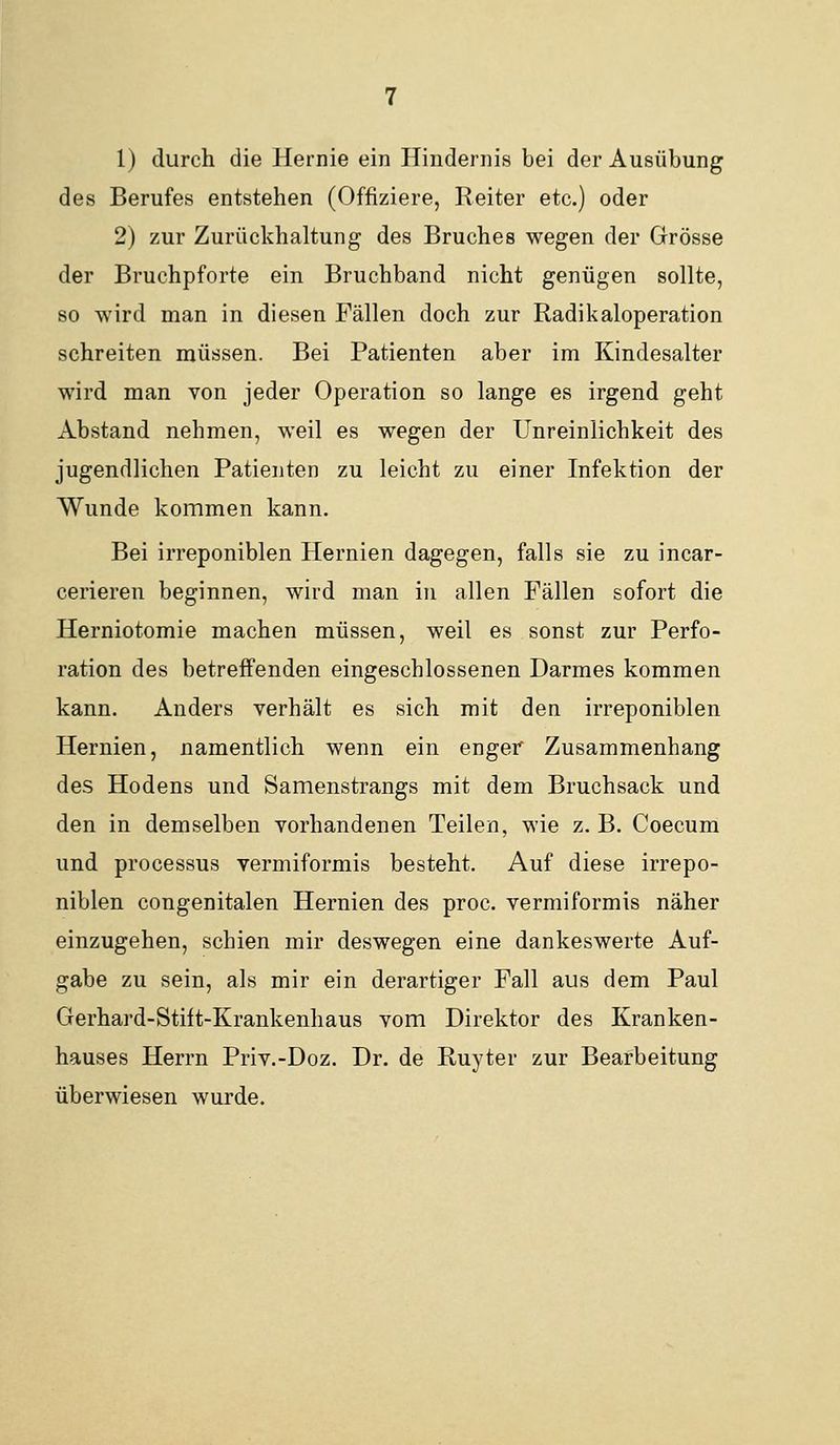 1) durch die Hernie ein Hindernis bei der Ausübung des Berufes entstehen (Offiziere, Reiter etc.) oder 2) zur Zurückhaltung des Bruches wegen der Grösse der Bruchpforte ein Bruchband nicht genügen sollte, so wird man in diesen Fällen doch zur Radikaloperation schreiten müssen. Bei Patienten aber im Kindesalter wird man von jeder Operation so lange es irgend geht Abstand nehmen, weil es wegen der Unreinlichkeit des jugendlichen Patienten zu leicht zu einer Infektion der Wunde kommen kann. Bei irreponiblen Hernien dagegen, falls sie zu incar- cerieren beginnen, wird man in allen Fällen sofort die Herniotomie machen müssen, weil es sonst zur Perfo- ration des betreffenden eingeschlossenen Darmes kommen kann. Anders verhält es sich mit den irreponiblen Hernien, namentlich wenn ein enger Zusammenhang des Hodens und Samenstrangs mit dem Bruchsack und den in demselben vorhandenen Teilen, wie z. B. Coecum und Processus vermiformis besteht. Auf diese irrepo- niblen congenitalen Hernien des proc. vermiformis näher einzugehen, schien mir deswegen eine dankeswerte Auf- gabe zu sein, als mir ein derartiger Fall aus dem Paul Gerhard-Stift-Krankenhaus vom Direktor des Kranken- hauses Herrn Priv.-Doz. Dr. de Ruyter zur Bearbeitung überwiesen wurde.