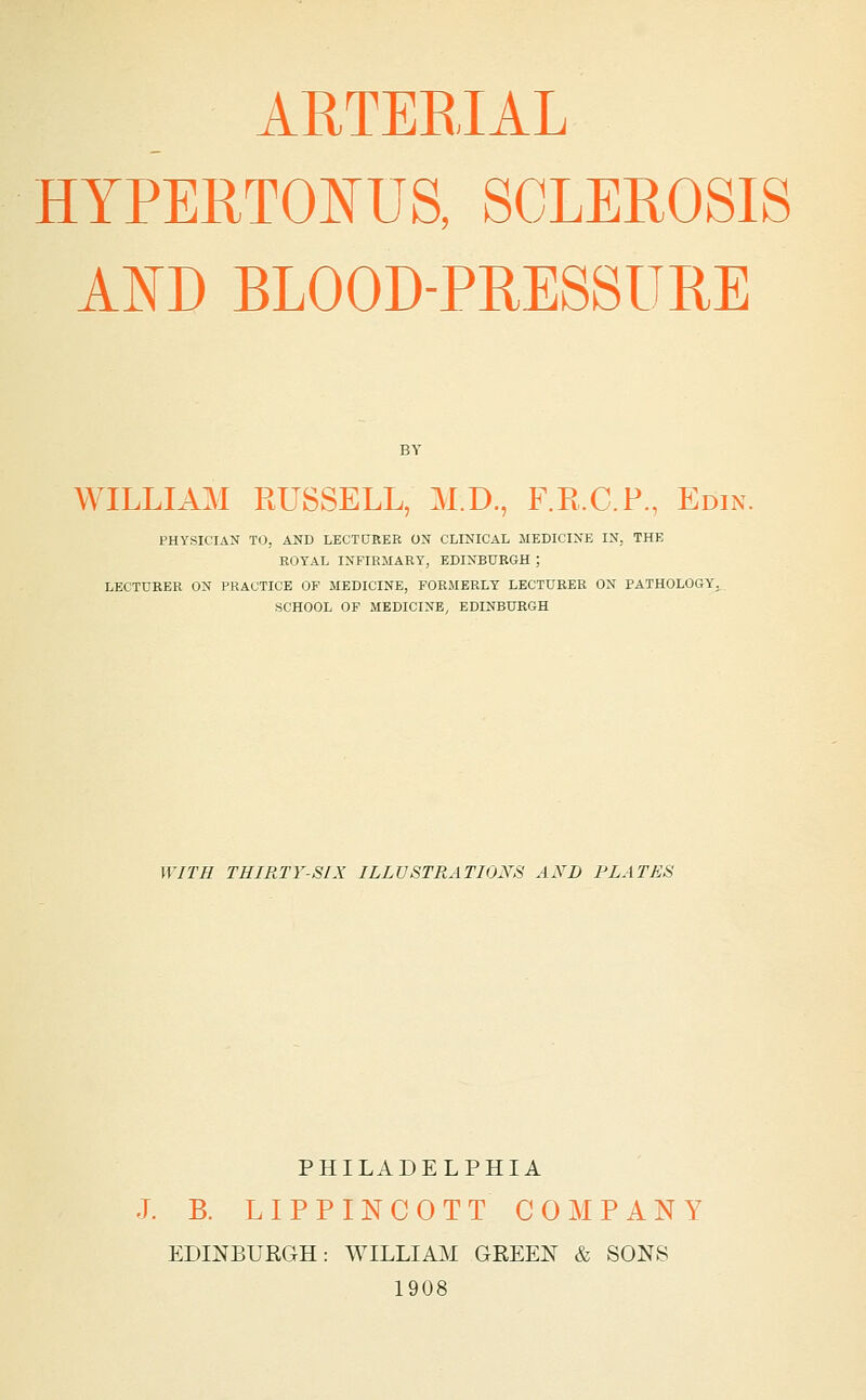 ARTERIAL HYPERTONUS, SCLEROSIS AND BLOOD-PRESSURE WILLIAM RUSSELL, M.D., F.R.C.P., Edin. PHYSICIAN TO, AND LECTURER ON CLINICAL MEDICINE IN, THE ROYAL INFIRMARY, EDINBURGH ; LECTURER ON PRACTICE OF MEDICINE, FORMERLY LECTURER ON PATHOLOGY^., SCHOOL OF MEDICINE, EDINBURGH WITH THIRTY-SIX ILLUSTRATIONS AND PLATES PHILADELPHIA J. B. LIPPINCOTT COMPANY EDmBURGH: WILLIAM GEEEN & SONS 1908