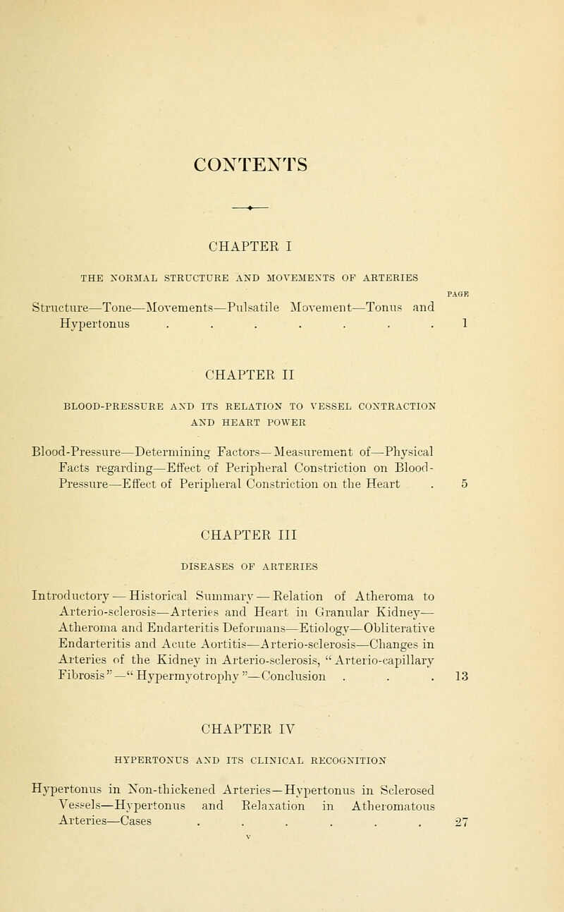 CONTEXTS CHAPTER I THE NORMAL STRUCTURE AXD ilOVElIENTS OF ARTERIES PAGE Structure—Tone—Movements—Pulsatile Movement—Tonus and Hypertonus ....... 1 CHAPTER II BLOOD-PRESSURE AXD ITS RELATION TO VESSEL CONTRACTION AND HEART POWER Blood-Pressure—Determining Factors— Measurement of—Physical Facts regarding—Effect of Peripheral Constriction on Blood- Pressure—Effect of Peripheral Constriction on the Heart CHAPTER III DISEASES OF ARTERIES Introductory — Historical Summary — Relation of Atheroma to Arterio-sclerosis—Arteries and Heart in Granular Kidney— Atheroma and Endarteritis Deformans—Etiology—Obliterative Endarteritis and Acute Aortitis—Arterio-sclerosis—Changes in Arteries of the Kidney in Arterio-sclerosis,  Arterio-capillaiy Fibrosis—Hypermyotroj)hy—Conclusion . . .13 CHAPTER IV HYPERTONUS AND ITS CLINICAL RECOGNITION Hypertonus in Xon-thickened Arteries—Hypertonus in Sclerosed Vessels—Hypertonus and Relaxation in Atheromatous Arteries—Cases . . . . . .27