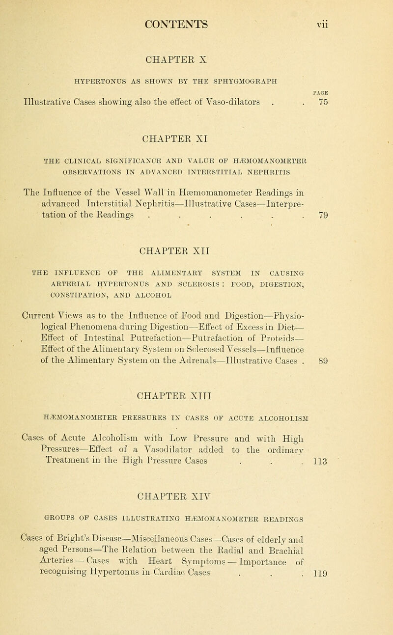 CONTENTS vii CHAPTER X HYPERTONUS AS SHOWX BY THE SPHYGMOGRAPH TAGE Illustrative Cases showins also the effect of Vaso-dilators . . 75 CHAPTER XI THE cli:n'ical significance and value of h^momanometer OBSERVATIONS IN ADVANCED INTERSTITIAL NEPHRITIS The Influence of the Vessel Wall in Heemomanometer Readings in advanced Interstitial Nephritis—Illustrative Cases—Interpre- tation of the Readings . . . . . .79 CHAPTER XII THE INFLUENCE OF THE ALIilEXTARY SYSTEM IN CAUSING ARTERIAL HYPERTONUS AND SCLEROSIS : FOOD, DIGESTION, CONSTIPATION, AND ALCOHOL Current Views as to the Influence of Food and Digestion—Physio- logical Phenomena during Digestion—Effect of Excess in Diet— Effect of Intestinal Putrefaction—Putrefaction of Proteids— Effect of the Alimentary System on Sclerosed Vessels—Influence of the Alimentary System on the Adrenals—Illustrative Cases . CHAPTER XIII HoEMOilANOMETER PRESSURES IN CASES OF ACUTE ALCOHOLISM Cases of Acute Alcoholism with Low Pressure and with High Pressures—Effect of a Vasodilator added to the ordinary Treatment in the High Pressure Cases . . .113 CHAPTER XIV GROUPS OF CASES ILLUSTRATING H.^iMOMANOMETER READINGS Cases of Bright's Disease—Miscellaneous Cases—Cases of elderly and aged Persons—The Relation between the Radial and Brachial Arteries — Cases with Heart Symptoms — Importance of recognising Hyper tonus in Cardiac Cases . . .119