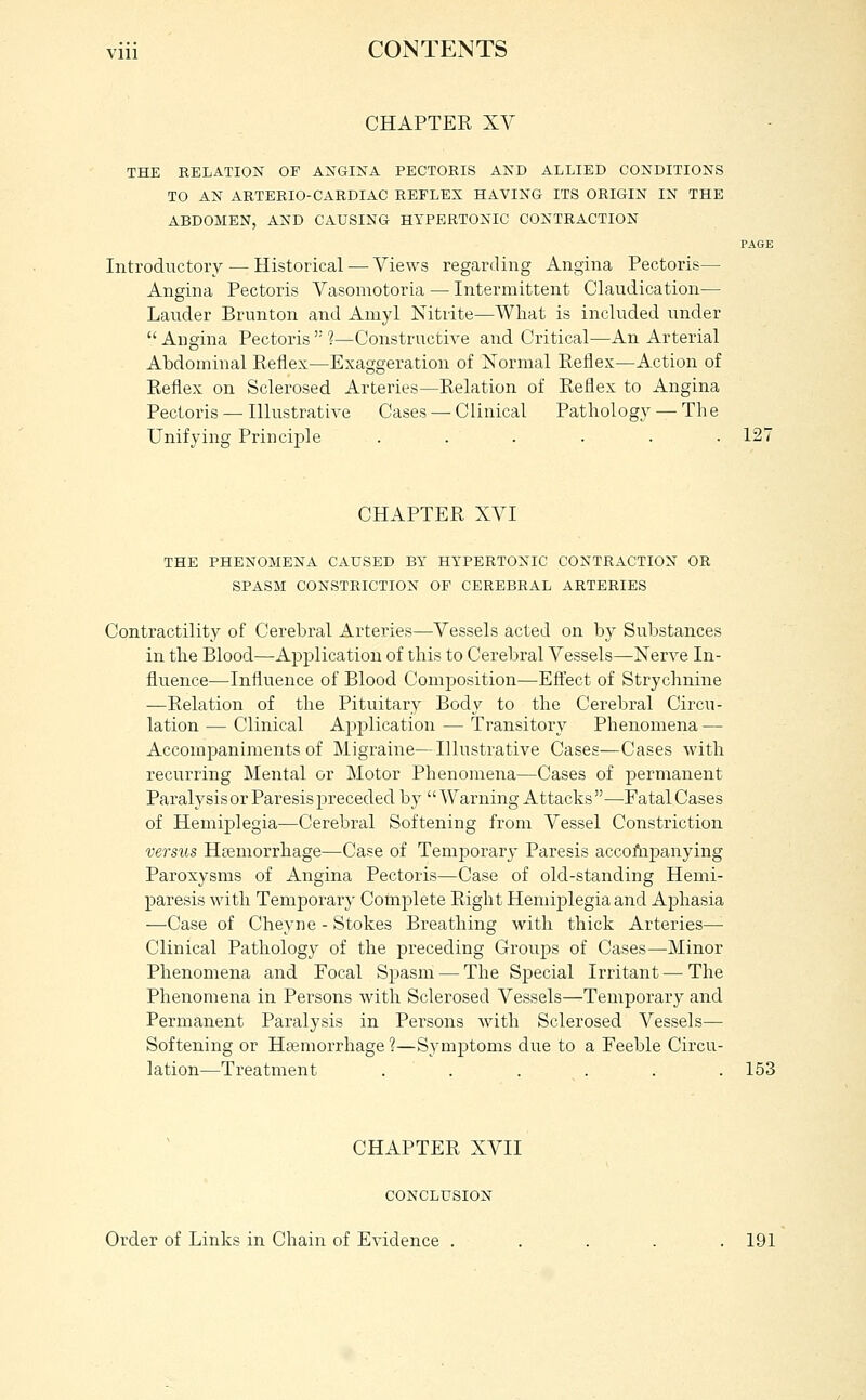 CHAPTER XV THE RELATION OF AXGINA PECTORIS AKD ALLIED CONDITIONS TO AN ARTERIO-CARDIAC REFLEX HAVING ITS ORIGIN IN THE ABDOMEN, AND CAUSING HYPERTONIC CONTRACTION PAGI Introductory — Historical — Views regarding Angina Pectoris— Angina Pectoris Vasomotoria — Intermittent Claudication— Lauder Brunton and Amyl Nitrite—What is included under  Angina Pectoris  ?—ConstructiA^e and Critical—An Arterial Abdominal Reflex—Exaggeration of Xormal Reflex—Action of Reflex on Sclerosed Arteries—Relation of Reflex to Angina Pectoris — Illustrative Cases — Clinical Pathology — Th e Unifying Principle ...... 121 CHAPTER XVI THE PHENOMENA CAUSED BY HYPERTONIC CONTRACTION OR SPASM CONSTRICTION OF CEREBRAL ARTERIES Contractility of Cerebral Arteries—Vessels acted on by Substances in the Blood—Application of this to Cerebral Vessels—Nerve In- fluence—Influence of Blood Composition—Eft'ect of Strychnine —Relation of the Pituitary Body to the Cerebral Circu- lation — Clinical Application — Transitory Phenomena — Accompaniments of Migraine—Illustrative Cases—Cases with recurring Mental or Motor Phenomena—Cases of permanent Paralysis or Paresis preceded by Warning Attacks—-Fatal Cases of Hemiplegia—Cerebral Softening from Vessel Constriction versics Htemorrhage—Case of Temporar}- Paresis accoftipanying Paroxysms of Angina Pectoris—Case of old-standing Hemi- paresis with Temporary Complete Right Hemiplegia and Aphasia —Case of Cheyne - Stokes Breathing with thick Arteries—- Clinical Pathology of the preceding Groups of Cases—Minor Phenomena and Focal Spasm — The Special Irritant — The Phenomena in Persons with Sclerosed Vessels—Temporary and Permanent Paralysis in Persons with Sclerosed Vessels— Softening or Htemorrhage ?—Symptoms due to a Feeble Circu- lation—Treatment . . . . . . 153 CHAPTER XVII CONCLUSION Order of Links in Chain of Evidence ..... 191