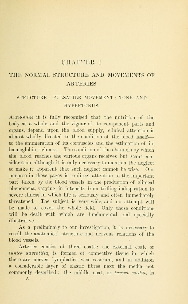 THE NORMAL STRUCTURE AND MOVEMENTS OF ARTERIES STEUCTURE : PULSATILE MOVEMENT; TONE AND HYPERTONUS. Although it is fully recognised that the nutrition of the body as a whole, and the vigour of its component parts and organs, depend upon the blood supply, clinical attention is almost wholly directed to the condition of the blood itself— to the enumeration of its corpuscles and the estimation of its htemoglobin richness. The condition of the channels by which the blood reaches the various organs receives but scant con- sideration, although it is only necessary to mention the neglect to make it apparent that such neglect carmot be wise. Our purpose in these pages is to direct attention to the important part taken by the blood vessels in the production of clinical phenomena, varying in intensity from trifling indisposition to severe illness in which life is seriously and often immediately threatened. The subject is very wide, and no attempt will he made to cover the whole field. Only those conditions will be dealt with which are fundamental and specially illustrative. As a preliminary to our investigation, it is necessary to recall the anatomical structure and nervous relations of the blood vessels. Arteries consist of three coats: the external coat, or tunica adventitia, is formed of connective tissue in which there are nerves, lymphatics, vaso-vasorum, and in addition a considerable layer of elastic fibres next the media, not commonly described ; the middle coat, or tunica media, is A