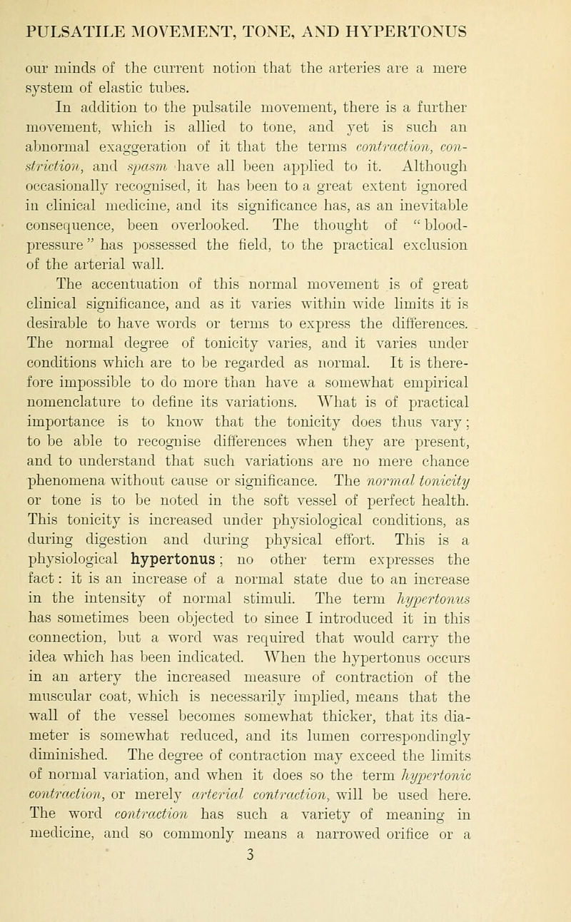 our minds of the current notion that the arteries are a mere system of elastic tubes. In addition to the pulsatile movement, there is a further movement, which is allied to tone, and yet is such an abnormal exaggeration of it that the terms contraction, con- striction, and spami have all been applied to it. Although occasionally recognised, it has been to a great extent ignored ill clinical medicine, and its significance has, as an inevitable consequence, been overlooked. The thought of  blood- pressure  has possessed the field, to the practical exclusion of the arterial wall. The accentuation of this normal movement is of great clinical significance, and as it varies within wide limits it is desirable to have words or terms to express the differences. The normal degree of tonicity varies, and it varies under conditions which are to be regarded as normal. It is there- fore impossible to do more than have a somewhat empirical nomenclature to define its variations. What is of practical importance is to know that the tonicity does thus vary; to be able to recognise dift'erences when they are present, and to understand that such variations are no mere chance phenomena without cause or significance. The normal tonicity or tone is to be noted in the soft vessel of perfect health. This tonicity is increased under physiological conditions, as during digestion and during physical effort. This is a physiological hypertonus: no other term expresses the fact: it is an increase of a normal state due to an increase in the intensity of normal stimuli. The term hypertonus has sometimes been objected to since I introduced it in this connection, but a word was required that would carry the idea which has been indicated. When the hypertonus occurs in an artery the increased measure of contraction of the muscular coat, which is necessarily implied, means that the wall of the vessel becomes somewhat thicker, that its dia- meter is somewhat reduced, and its lumen correspondingly diminished. The degree of contraction may exceed the limits of normal variation, and when it does so the term hypertonic contraction, or merely arterial contraction, will be used here. The word contraction has such a variety of meaning in medicine, and so commonly means a narrowed orifice or a