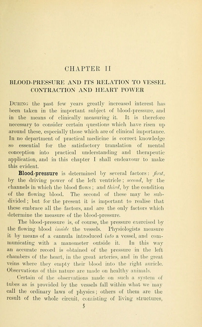 BLOOD-PRESSURE AND ITS RELATION TO VESSEL CONTRACTION AND HEART POWER During the past few years greatly increased interest has been taken in the important subject of blood-pressure, and in the means of clinically measuring it. It is therefore necessary to consider certain questions which have risen up around these, especially those which are of clinical importance. In no department of practical medicine is correct knowledge so essential for the satisfactory translation of mental conception into practical understanding and therapeutic application, and in this chapter I shall endeavour to make this evident. Blood-pressure is determined by several factors: first, by the driving power of the left ventricle ; second, by the channels in which the blood flows ; and tliircl, by the condition of the flowing blood. The second of these may be sub- divided ; but for the present it is important to realise that these embrace all the factors, and are the only factors which determine the measure of the blood-pressure. The blood-pressure is, of course, the pressure exercised by the flowing blood inside the vessels. Physiologists measure it by means of a cannula introduced into a vessel, and com- municating with a manometer outside it. In this way an accurate record is obtained of the pressure in the left chambers of the heart, in the great arteries, and in the great veins where they empty their blood into the right auricle. Observations of this nature are made on healthy animals. Certain of the observations made on such a system of tubes as is provided by the vessels fall within what we may call the ordinary laws of physics; others of them are the result of the whole circuit, consisting of living structures,