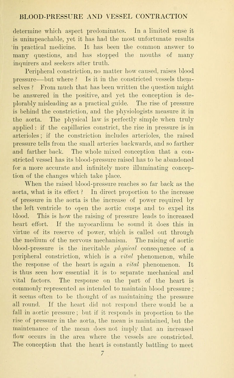 determine which aspect predominates. In a limited sense it is miimpeachable, yet it has had the most unfortunate results in practical medicine. It has been the common answer to many questions, and has stopped the mouths of many inquirers and seekers after truth. Peripheral constriction, no matter how caused, raises blood pressure—but where ? Is it in the constricted vessels them- selves ? Prom much that has been written the question might be answered in the positive, and yet the conception is de- plorably misleading as a practical guide. The rise of pressure is behind the constriction, and the physiologists measure it in the aorta. The physical law is perfectly simple when truly applied: if the capillaries constrict, the rise in pressure is in arterioles; if the constriction includes arterioles, the raised pressure tells from the small arteries backwards, and so farther and farther back. The whole mixed conception that a con- stricted vessel has its blood-pressure raised has to be abandoned for a more accurate and infinitely more illuminating concep- tion of the changes w^hich take place. When the raised blood-pressure reaches so far back as the aorta, what is its effect ? In direct proportion to the increase of pressure in the aorta is the increase of power required by the left ventricle to open the aortic cusps and to expel its blood. This is how the raising of pressure leads to increased heart effort. If the myocardium be sound it does this in virtue of its reserve of power, which is called out through the medium of the nervous mechanism. The raising of aortic blood-pressure is the inevitable 'pliij&kal consequence of a peripheral constriction, which is a xital phenomenon, while the response of the heart is again a mtal phenomenon. It is thus seen how essential it is to separate mechanical and vital factors. The response on the part of the heart is commonly represented as intended to maintain blood pressure ; it seems ofteii to be thought of as maintaining the pressure all round. If the heart did not respond there would be a fall in aortic pressure; but if it responds in proportion to the rise of pressure in the aorta, the mean is maintained, but the maintenance of the mean does not imply that an increased flow occurs in the area w^here the vessels are constricted. The conception that the heart is constantly battling to meet