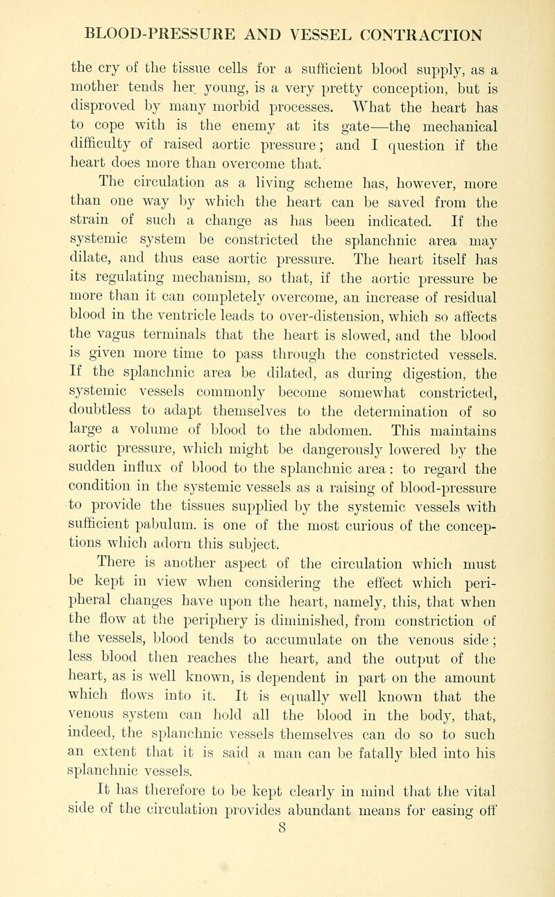 the cry of the tissue cells for a sufficient blood supply, as a mother tends her young, is a very pretty conception, but is disproved by many morbid processes. What the heart has to cope with is the enemy at its gate—the mechanical difficulty of raised aortic pressure; and I question if the heart does more than overcome that. The circulation as a living scheme has, however, more than one way by which the heart can be saved from the strain of such a change as has been indicated. If the systemic system be constricted the splanchnic area may dilate, and thus ease aortic pressure. The heart itself has its regulating mechanism, so that, if the aortic pressure be more than it can completely overcome, an increase of residual blood in the ventricle leads to over-distension, which so affects the vagus terminals that the heart is slowed, and the blood is given more time to pass through the constricted vessels. If the splanchnic area be dilated, as during digestion, the systemic vessels commonly become somewhat constricted, doubtless to adapt themselves to the determination of so large a volume of blood to the abdomen. This maintains aortic pressure, which might be dangerously lowered by the sudden influx of blood to the splanchnic area: to regard the condition in the systemic vessels as a raising of blood-pressure to provide the tissues supplied by the systemic vessels with sufficient pabulum, is one of the most curious of the concep- tions whicli adorn this subject. There is another aspect of the circulation which must be kept in view when considering the effect which peri- pheral changes have upon the heart, namely, this, that when the flow at the periphery is diminished, from constriction of the vessels, blood tends to accumulate on the venous side; less blood then reaches the heart, and the output of the heart, as is well known, is dependent in part on the amount which flows into it. It is equally well known that the venous system can hold all the blood in the body, that, indeed, the splanchnic vessels themselves can do so to such an extent that it is said a man can be fatally bled into his splanchnic vessels. It has therefore to be kept clearly in mind that the vital side of the circulation provides abundant means for easing off