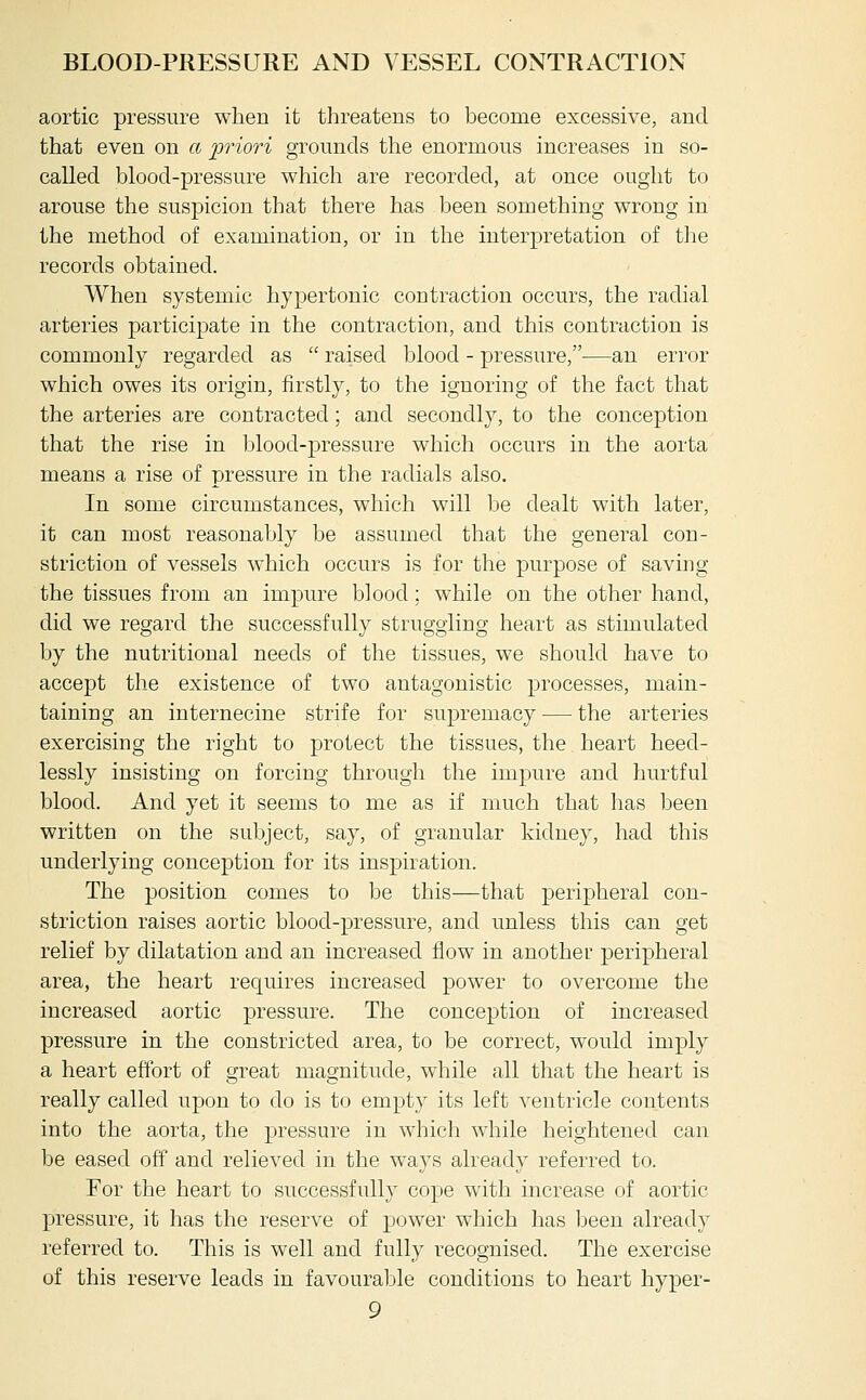 aortic pressure when it threatens to become excessive, and that even on a priori grounds the enormous increases in so- called blood-pressure which are recorded, at once ought to arouse the suspicion that there has been something wrong in the method of examination, or in the interpretation of tlie records obtained. When systemic hypertonic contraction occurs, the radial arteries participate in the contraction, and this contraction is commonly regarded as  raised blood - pressure,—an error which owes its origin, iirstly, to the ignoring of the fact that the arteries are contracted; and secondly, to the conception that the rise in blood-pressure which occurs in the aorta means a rise of pressure in the radials also. In some circumstances, which will be dealt wdth later, it can most reasonably be assumed that the general con- striction of vessels which occurs is for the purpose of saving the tissues from an impure blood; while on the other hand, did we regard the successfully struggling heart as stimulated by the nutritional needs of the tissues, we should have to accept the existence of two antagonistic processes, main- taining an internecine strife for supremacy — the arteries exercising the right to protect the tissues, the heart heed- lessly insisting on forcing through the impure and hurtful blood. And yet it seems to me as if much that has been written on the subject, say, of granular kidney, had this underlying conception for its inspiration. The position comes to be this—that peripheral con- striction raises aortic blood-pressure, and unless this can get relief by dilatation and an increased flow in another peripheral area, the heart requires increased power to overcome the increased aortic pressure. The conception of increased pressure in the constricted area, to be correct, would imply a heart effort of great magnitude, while all that the heart is really called upon to do is to empty its left ventricle contents into the aorta, the pressure in which while heightened can be eased off and relieved in the ways already referred to. For the heart to successfully cope with increase of aortic pressure, it has the reserve of power which has been already referred to. This is well and fully recognised. The exercise of this reserve leads in favourable conditions to heart hyper-
