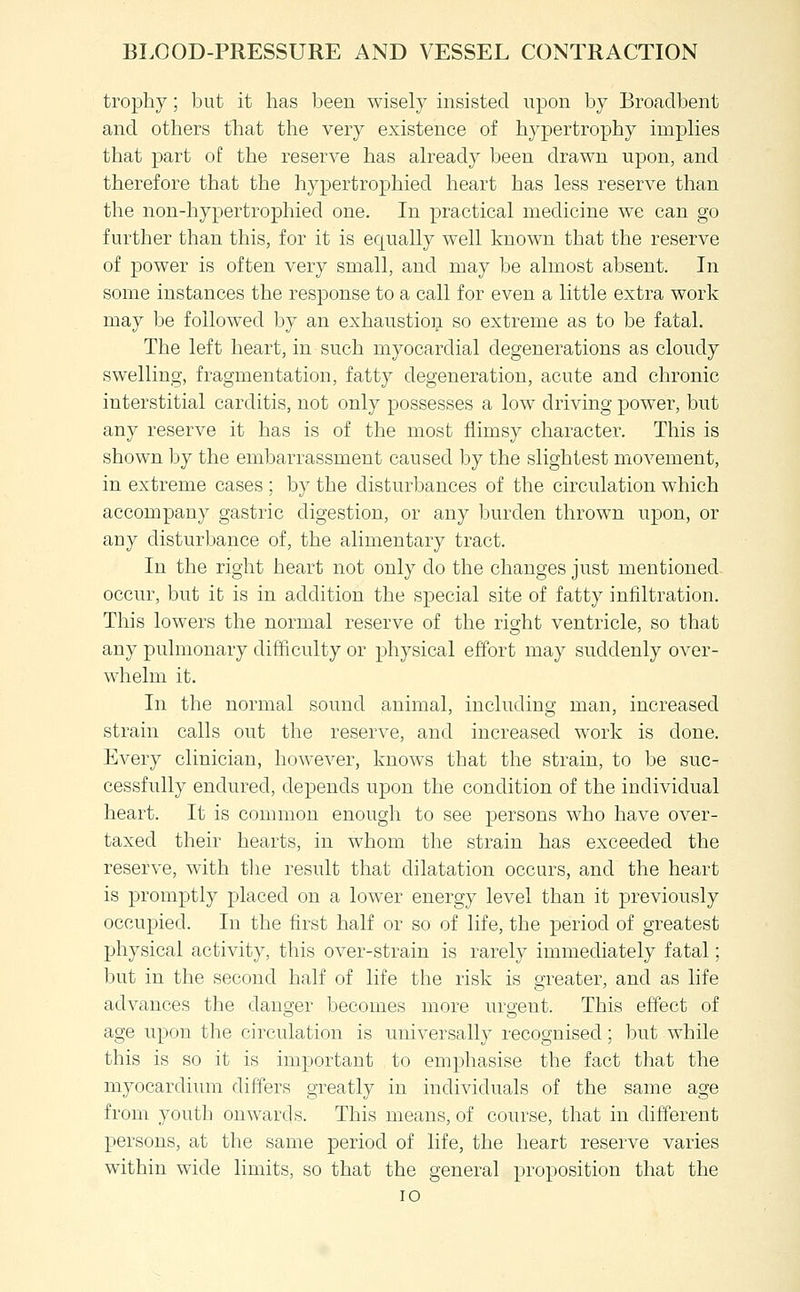 trophy; but it has l3een wisely insisted upon by Broaclbent and others that the very existence of hypertrophy implies that part of the reserve has already been drawn upon, and therefore that the hypertrophied heart has less reserve than the non-hypertrophied one. In practical medicine we can go further than this, for it is equally well known that the reserve of power is often very small, and may be almost absent. In some instances the response to a call for even a little extra work may be followed by an exhaustion so extreme as to be fatal. The left heart, in such myocardial degenerations as cloudy swelling, fragmentation, fatty degeneration, acute and chronic interstitial carditis, not only possesses a low driving power, but any reserve it has is of the most flimsy character. This is shown by the embarrassment caused by the slightest movement, in extreme cases ; by the disturbances of the circulation which accompany gastric digestion, or any burden thrown upon, or any disturbance of, the alimentary tract. In the right heart not only do the changes just mentioned occur, but it is in addition the special site of fatty infiltration. This lowers the normal reserve of the right ventricle, so that any pulmonary difficulty or physical effort may suddenly over- w^helm it. In the normal sound animal, including man, increased strain calls out the reserve, and increased work is done. Every clinician, however, knows that the strain, to be suc- cessfully endured, depends upon the condition of the individual heart. It is common enough to see persons who have over- taxed their hearts, in w^hom the strain has exceeded the reserve, with the result that dilatation occurs, and the heart is promptly placed on a lower energy level than it previously occupied. In the first half or so of life, the period of greatest physical activity, this over-strain is rarely immediately fatal; but in the second half of life the risk is greater, and as life advances the danger becomes more urgent. This effect of age upon the circulation is universally recognised; but while this is so it is important to emphasise the fact that the myocardium differs greatly in individuals of the same age from youth onwards. This means, of course, that in different persons, at the same period of life, the heart reserve varies within wide limits, so that the general proposition that the lO