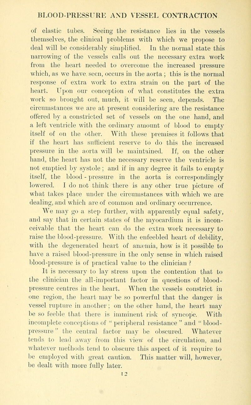 of elastic tubes. Seeing the resistance lies in the vessels themselves, the clinical problems with which we propose to deal will be considerably simplified. In the normal state this narrowing of the vessels calls out the necessary extra work from the heart needed to overcome the increased pressure which, as we have, seen, occurs in the aorta ; this is the normal response of extra work to extra strain on the part of the heart. Upon our conception of what constitutes the extra work so brought out, much, it will be seen, depends. The circumstances we are at present considering are the resistance offered by a constricted set of vessels on the one hand, and a left ventricle with the ordinary amount of blood to empty itself of on the other. With these premises it follows that if the heart has sufficient reserve to do this the increased pressure in the aorta will be maintained. If, on the other hand, the heart has not the necessary reserve the ventricle is not emptied by systole; and if in any degree it fails to empty itself, the blood - pressure in the aorta is correspondingly lowered. I do not think there is any other true picture of what takes place under the circumstances with which we are dealing, and which are of common and ordinary occurrence. We may go a step further, with apparently equal safety, and say that in certain states of the myocardium it is incon- ceivable that the heart can do the extra work necessary to raise the blood-pressure. With tlie enfeebled heart of debility, with the degenerated heart of antemia, how is it possible to have a raised blood-pressure in the only sense in which raised blood-pressure is of practical value to the clinician ? It is necessary to lay stress upon the contention that to the clinician the all-important factor in questions of blood- pressure centres in the heart. When the vessels constrict in one region, the heart may be so powerful that the danger is vessel rupture in another; on the other hand, the heart may be so feeble that there is imminent risk of syncope. With incomplete conceptions of  peripheral resistance  and  blood- pressure  the central factor may be obscured. Whatever tends to lead away from this view of the circulation, and whatever methods tend to obscure this aspect of it require to be employed with great caution. This matter will, however, be dealt with more fully later.