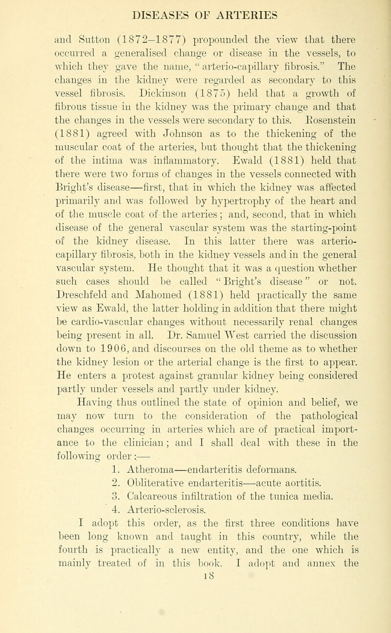 and Sutton (1872—1877) propoimded the view that there occurred a generalised change or disease in the vessels, to which they gave the name,  arterio-capillary fibrosis. The changes in the kidney were regarded as secondary to this vessel fibrosis. Dickinson (1875) held that a growth of fibrous tissue in the kidney was the primary change and that the changes in the vessels were secondary to this. Eosenstein (1881) agreed with Johnson as to the thickening of the muscular coat of the arteries, but thought that the thickening of the iutima was inflammatory. Ewald (1881) held that there were two forms of changes in the vessels connected with Bright's disease—first, that in which the kidney was affected primarily and was followed by hypertrophy of the heart and of the muscle coat of the arteries; and, second, that in which disease of the general vascular system was the starting-point of the kidney disease. In this latter there was arterio- capillary fibrosis, both in the kidney vessels and in the general vascular system. He thought that it was a question whether such cases should be called  Bright's disease or not. Dreschfeld and Mahomed (1881) held practically the same view as Ewald, the latter holding in addition that there might be cardio-vascular changes without necessarily renal changes being present in all. Dr. Samuel AVest carried the discussion down to 1906, and discourses on the old theme as to whether the kidney lesion or the arterial change is the first to appear. He enters a protest against granular kidney being considered partly under vessels and partly under kidney. Having thus outlined the state of opinion and belief, we may now tm'n to the consideration of the pathological changes occurring in arteries which are of practical import- ance to the clinician; and I shall deal with these in the following order:— 1. Atheroma—endarteritis deformans. 2. Obliterative endarteritis—acute aortitis. 3. Calcareous infiltration of the tunica media. 4. Arterio-sclerosis. I adopt this order, as the first three conditions have been long known and taught in this country, while the fourth is practically a new entity, and the one which is mainly treated of in this book. I adopt and annex the i8