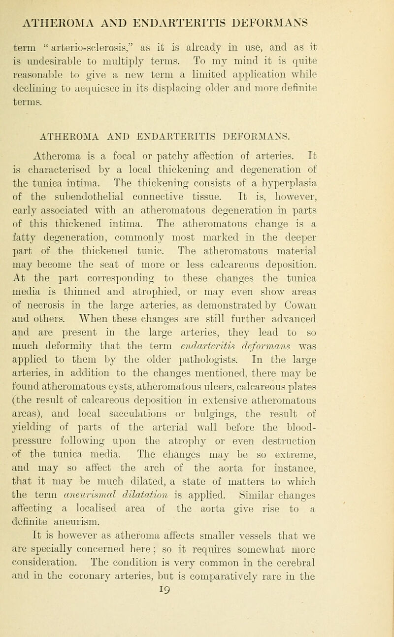 ATHEROMA AND ENDARTERITIS DEFORMANS term  arterio-sclerosis, as it is already in use, and as it is imdesiraljle to multiply terms. To my mind it is quite reasonable to give a new term a limited application while declining to acquiesce in its displacing older and more definite terms. ATHEROMA AND ENDARTERITIS DEFORMANS. Atheroma is a focal or patchy affection of arteries. It is characterised by a local thickening and degeneration of the tunica intima. The thickening consists of a hyperplasia of the subendothelial connecti\e tissue. It is, however, early associated with an atheromatous degeneration in parts of this thickened intima. The atheromatous change is a fatty degeneration, commonly most marked in the deeper part of the thickened tunic. The atheromatous material may become the seat of more or less calcareous deposition. At the part corresponding to these changes the tunica media is thinned and atrophied, or may even show areas of necrosis in the large arteries, as demonstrated by Cowan and others. When these changes are still further advanced and are present in the large arteries, they lead to so much deformity that the term endarteritis deformans was applied to them by the older pathologists. In the large arteries, in addition to the changes mentioned, there may be found atheromatous cysts, atheromatous ulcers, calcareous plates (the result of calcareous deposition in extensive atheromatous areas), and local sacculations or bulgings, the result of yielding of parts of the arterial wall Ijefore the blood- pressure following upon the atrophy or even destruction of the tunica media. The changes may be so extreme, and may so affect the arch of the aorta for instance, that it may be much dilated, a state of matters to which the term aneurismal dilatation is appKed. Similar changes affecting a localised area of the aorta give rise to a definite aneurism. It is however as atheroma affects smaller vessels that we are specially concerned here; so it requires somewhat more consideration. The condition is very common in the cerebral and in the coronary arteries, but is comparatively rare in the