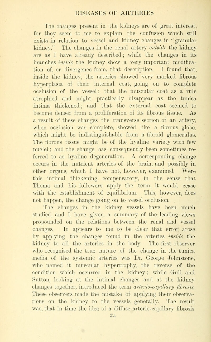 The changes present in the kidneys are of great interest, for they seem to me to explain the confusion which still exists in relation to vessel and kidney changes in granular kidney. The changes in the renal artery outside the kidney are as I have already described; while the changes in its branches inside the kidney show a very important modifica- tion of, or divergence from, that description. I found that, inside the kidney, the arteries showed very marked fibrous hyperplasia of their internal coat, going on to complete occlusion of the vessel; that the muscular coat as a rule atrophied and might practically disappear as the tunica intima thickened; and that the external coat seemed to become denser from a proliferation of its fibrous tissue. As a result of these changes the transverse section of an artery, when occlusion was complete, showed like a fibrous globe, which might be indistinguishable from a fibroid glomerulus. The fibrous tissue might be of the hyaline variety with few nuclei; and the change has consequently been sometimes re- ferred to as hyaline degeneration. A corresponding change occurs in the nutrient arteries of the brain, and possibly in other organs, which I have not, however, examined. Were this intimal thickening compensatory, in the sense thai Thoma and his followers apply the term, it would cease with the establishment of equilibrium. This, however, does not happen, the change going on to vessel occlusion. The changes in the kidney vessels have been much studied, and I have given a summary of the leading views propounded on the relations between the renal and vessel changes. It appears to me to be clear that error arose by applying the changes found in the arteries inside the kidney to all the arteries in the body. The first observer who recognised the true nature of the change in the tunica media of the systemic arteries was Dr. George Johnstone, who named it muscular hypertrophy, the reverse of the condition which occurred in the kidney; while Gull and Sutton, looking at the intimal changes and at the kidney changes together, introduced the term arterio-capillary fibrosis. These observers made the mistake of applying their observa- tions on the kidney to the vessels generally. The result was, that in time the idea of a diffuse arterio-capillary fibrosis 24