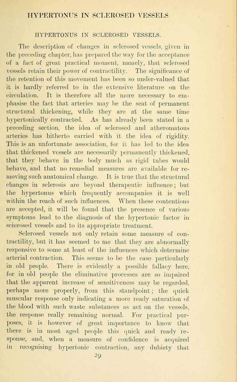 HYPERTONUS IN SCLEROSED VESSELS HYPERTONUS IN SCLEROSED VESSELS. The description of changes in sclerosed vessels, given in the preceding chapter, has prepared the way for the acceptance of a fact of great practical moment, namely, that sclerosed vessels retain their power of contractility. The significance of the retention of this movement has been so under-valued that it is hardly referred to in the extensive literature on the circulation. It is therefore all the more necessary to em- phasise the fact that arteries may be the seat of permanent structural thickening, while they are at the same time hypertonically contracted. As has already been stated in a preceding section, the idea of sclerosed and atheromatous arteries has hitherto carried with it the idea of rigidity. This is an unfortunate association, for it has led to the idea that thickened vessels are necessarily permanently thickened, that they behave in the body much as rigid tubes would behave, and that no remedial measures are available for re- moving such anatomical change. It is true that the structural changes in sclerosis are beyond therapeutic influence; but the hypertonus which frequently accompanies it is well within the reach of such influences. When these contentions are accepted, it will be found that the presence of various symptoms lead to the diagnosis of the hypertonic factor in sclerosed vessels and to its appropriate treatment. Sclerosed vessels not only retain some measure of con- tractility, but it has seemed to me that they are abnormally responsive to some at least of the influences which determine arterial contraction. This seems to be the case particularly in old people. There is evidently a possible fallacy here, for in old people the eliminative processes are so impaired that the apparent increase of sensitiveness may be regarded, perhaps more properly, from this standpoint; the quick muscular response only indicating a more ready saturation of the blood with such waste substances as act on the vessels, the response really remaining normal. For practical pur- poses, it is however of great importance to know that there is in most aged people this quick and ready re- sponse, and, when a measure of confidence is acquired in recognising hypertonic contraction, any dubiety that