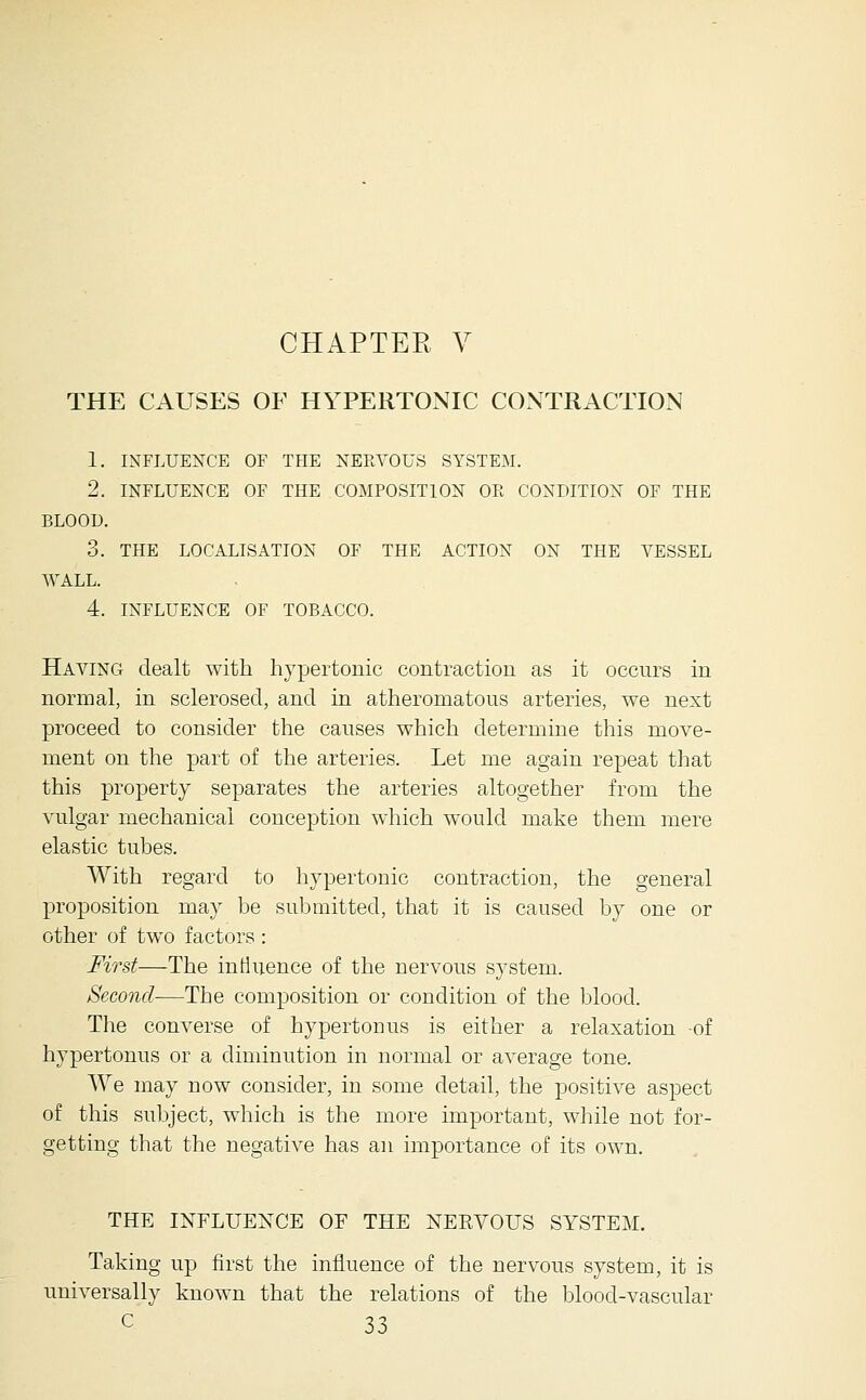 THE CAUSES OE HYPERTONIC CONTRACTION 1. INFLUENCE OF THE NEKA^OUS SYSTEM. 2. INFLUENCE OF THE COMPOSITION OE CONDITION OF THE BLOOD. 3. THE LOCALISATION OF THE ACTION ON THE VESSEL WALL. 4. INFLUENCE OF TOBACCO. Having dealt with hypertonic contraction as it occurs in normal, in sclerosed, and in atheromatous arteries, we next proceed to consider the causes which determine this move- ment on the part of the arteries. Let me again repeat that this property separates the arteries altogether from the vulgar mechanical conception which would make them mere elastic tubes. With regard to hypertonic contraction, the general ]3roposition may be submitted, that it is caused by one or other of two factors : First—The intluence of the nervous system. Second—The composition or condition of the blood. The converse of hypertonus is either a relaxation -of hypertonus or a diminution in normal or average tone. We may now consider, in some detail, the positive aspect of this subject, which is the more important, while not for- getting that the negative has an importance of its own. THE INFLUENCE OF THE NERVOUS SYSTEM. Taking up first the influence of the nervous system, it is universally known that the relations of the blood-vascular
