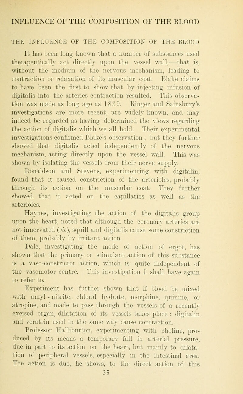 THE IXFLUEXCE OF THE COMPOSITION OF THE BLOOD It has l^een long known that a number of substances used therapeutically act directly upon the vessel wall,—that is, without the medium of the nervous mechanism, leading to contraction or relaxation of its muscular coat. Blake claims to have been the first to show that by injecting infusion of digitalis into the arteries contraction resulted. This observa- tion was made as long ago as 1839. Einger and Sainsbury's investigations are more recent, are widely known, and may indeed be regarded as having determined the views regarding the action of digitalis which we all hold. Their experimental investigations confirmed Blake's observation ; liut they further showed that digitalis acted independently of the nervous mechanism, acting directly upon the vessel wall. This was shown by isolating the vessels from their nerve supply. Donaldson and Stevens, experimenting with digitaliu, foimd that it caused constriction of the arterioles, probably through its action on the muscular coat. They further showed that it acted on the capillaries as well as the arterioles. Haynes, investigating the action of the digitalis group upon the heart, noted that although the coronary arteries are not innervated (sic), squill and digitahs cause some constriction of them, probably by irritant action. Dale, investigating the mode of action of ergot, has shown that the primary or stimulant action of this substance is a vaso-constrictor action, which is quite independent of the vasomotor centre. This investigation I shall have again to refer to. Experiment has further shown that if blood be mixed with aniyl - nitrite, chloral hydrate, morphine, quinine, or atropine, and made to pass through the vessels of a recently excised organ, dilatation of its vessels takes place : digitaliu and veratrin used in the same way cause contraction. Professor Halliburton, experimenting with choline, pro- duced by its means a temporary fall in arterial pressui'e, due in part to its action on the heart, Ijut mainly to dilata- tion of peripheral vessels, especially in the intestinal area. The action is due, he shows, to the direct action of this