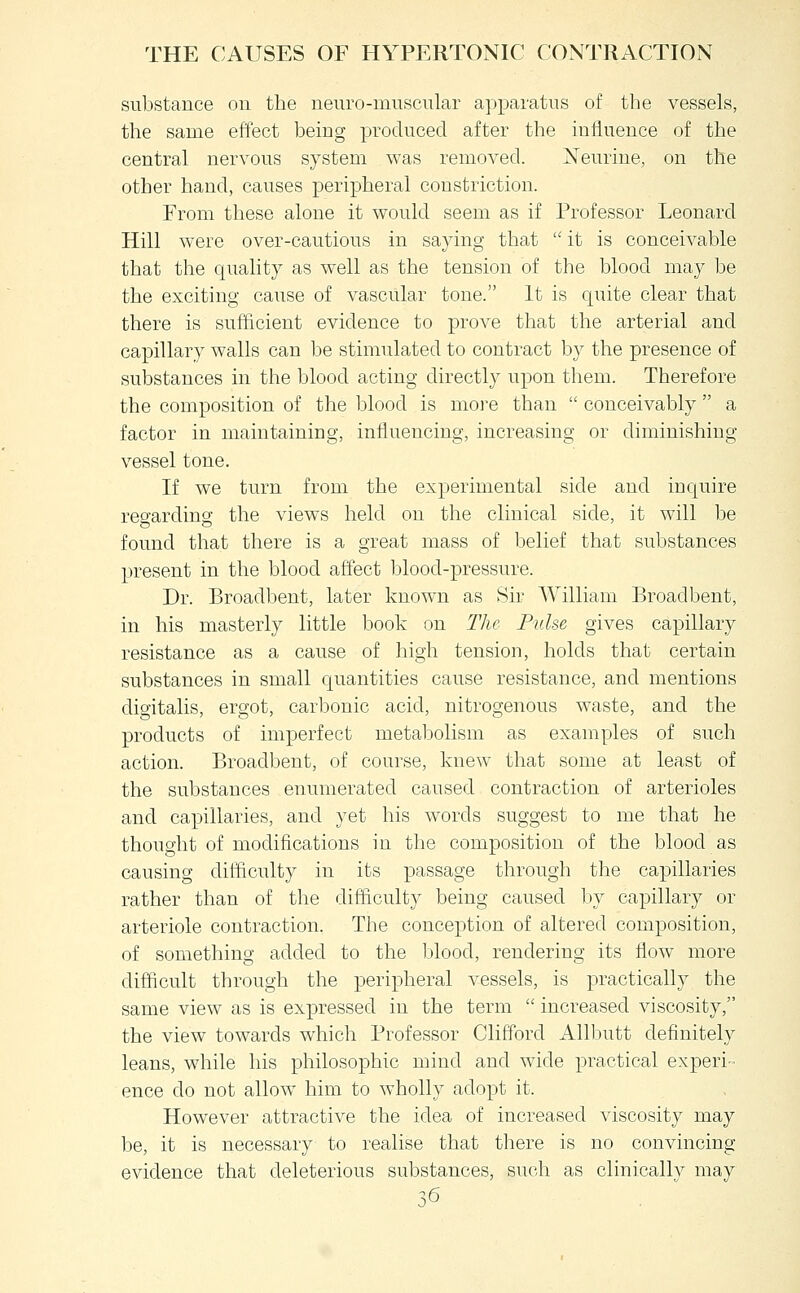 sulistance ou the neuro-muscular apparatus of the vessels, the same effect being produced after the influence of the central nervous system was removed. Xeurine, on the other hand, causes peripheral constriction. From these alone it would seem as if Professor Leonard Hill were over-cautious in saying that  it is conceivable that the quality as well as the tension of the blood may be the exciting cause of vascular tone. It is quite clear that there is sufficient evidence to prove that the arterial and capillary walls can be stimulated to contract by the presence of substances in the blood acting directly upon them. Therefore the composition of the blood is more than  conceivably  a factor in maintaining, influencing, increasing or diminishing vessel tone. If we turn from the experimental side and inquire regarding the views held ou the clinical side, it will be found that there is a great mass of belief that substances present in the blood affect blood-pressure. Dr. Broadbent, later known as Sir William Broadbent, in his masterly little book on The Pulse gives capillary resistance as a cause of high tension, holds that certain substances in small quantities cause resistance, and mentions digitalis, ergot, carbonic acid, nitrogenous waste, and the products of imperfect metabolism as examples of such action. Broadbent, of course, knew that some at least of the substances enumerated caused contraction of arterioles and capillaries, and yet his words suggest to me that he thought of modifications in the composition of the blood as causing difficulty in its passage through the capillaries rather than of the difficulty being caused by capillary or arteriole contraction. The conception of altered composition, of something added to the Idood, rendering its flow more difficult through the peripheral vessels, is practically the same view as is expressed in the term  increased viscosity, the view towards which Professor Clifford Allbutt definitely leans, wdiile his philosophic mind and wide practical experi- ence do not allow him to wholly adopt it. However attractive the idea of increased viscosity may be, it is necessary to realise that there is no convincing evidence that deleterious substances, such as clinically may ^.6