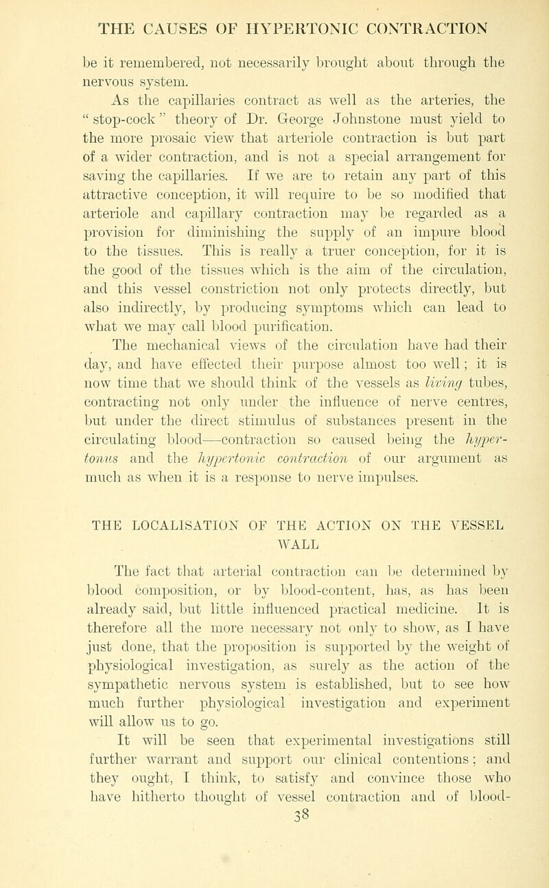 be it remembered, not necessarily brought about through the nervous system. As the capillaries contract as well as the arteries, the  stop-cock theory of Dr. George Johnstone must yield to the more prosaic view that arteriole contraction is but part of a wider contraction, and is not a special arrangement for saving the capillaries. If we are to retain any part of this attractive conception, it will require to be so modified that arteriole and capillary contraction may be regarded as a provision for diminishing the supply of an impure blood to the tissues. This is really a truer conception, for it is the good of the tissues which is the aim of the circulation, and this vessel constriction not only protects directly, but also indirectly, by producing symptoms which can lead to what we may call blood purification. The mechanical views of the circulation have had their day, and have effected their purpose almost too well; it is now time that we should think of the vessels as living tubes, contracting not only under the influence of nerve centres, but under the direct stimulus of substances present in the circulating blood—contraction so caused being the liypcr- tonus and the hypertonic contraction of our argument as much as when it is a response to nerve impulses. THE LOCALISATION OF THE ACTION ON THE VESSEL WALL The fact that arterial contraction can Ije determined by blood composition, or by l^lood-content, has, as has been already said, but little influenced practical medicine. It is therefore all the more necessary not only to show, as I have just done, that the proposition is supported by the weight of physiological investigation, as surely as the action of the sympathetic nervous system is established, but to see how much further physiological investigation and experiment will allow us to go. It will be seen that experimental investigations still further warrant and support our clinical contentions; and they ought, I think, to satisfy and convince those who have hitherto thouQ-ht of vessel contraction and of blood-