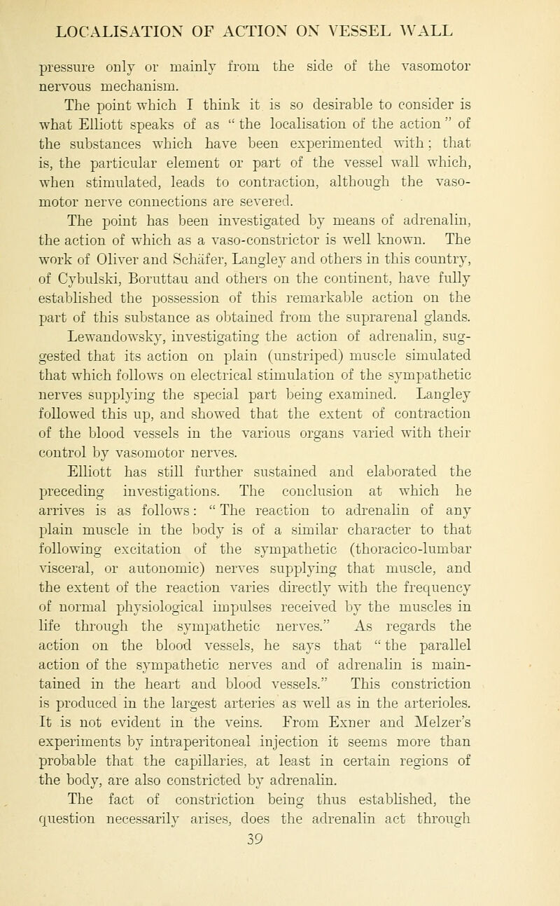 pressure only or mainly from the side of the vasomotor nervous mechanism. The point which I think it is so desirable to consider is what Elliott speaks of as  the localisation of the action  of the substances which have been experimented with; that is, the particular element or part of the vessel wall which, when stimulated, leads to contraction, although the vaso- motor nerve connections are severed. The point has been investigated by means of adrenalin, the action of which as a vaso-constrictor is well known. The work of Oliver and Schafer, Langley and others in this country, of Cybulski, Boruttau and others on the continent, have fully established the possession of this remarkable action on the part of this substance as obtained from the suprarenal glands. Lewandowsky, investigating the action of adrenalin, sug- gested that its action on plain (unstriped) muscle simulated that which follows on electrical stimulation of the sympathetic nerves supplying the special part being examined. Langley followed this up, and showed that the extent of contraction of the blood vessels in the various organs varied with their control by vasomotor nerves. ElKott has still further sustained and elaborated the preceding investigations. The conclusion at which he arrives is as follows:  The reaction to adrenahn of any plain muscle in the body is of a similar character to that following excitation of the sympathetic (thoracico-lumbar visceral, or autonomic) nerves supplying that muscle, and the extent of the reaction varies directly with the frequency of normal physiological impulses received by the muscles in life through the sympathetic nerves. As regards the action on the blood vessels, he says that  the parallel action of the sympathetic nerves and of adrenalin is main- tained in the heart and blood vessels. This constriction is produced in the largest arteries as well as in the arterioles. It is not evident in the veins. Erom Exner and Melzer's experiments by intraperitoneal injection it seems more than probable that the capillaries, at least in certain regions of the body, are also constricted by adrenalin. The fact of constriction being thus established, the question necessarily arises, does the adrenalin act through