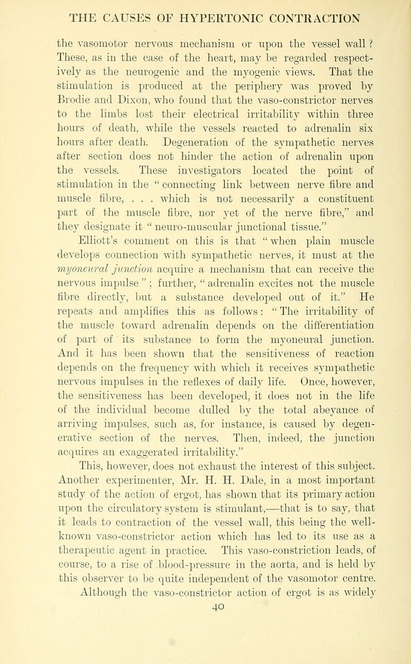 the vasomotor nervous mechanism or upon the vessel wall ? These, as in the case of the heart, may be regarded respect- ively as the neurogenic and the myogenic views. That the stimulation is produced at the periphery was proved by Brodie and Dixon, who found that the vaso-constrictor nerves to the limbs lost their electrical irritability within three hours of death, while the vessels reacted to adrenalin six hours after death. Degeneration of the sympathetic nerves after section does not hinder the action of adrenalin upon the vessels. These investigators located the point of stimulation in the  connecting link between nerve fibre and muscle fibre, . . . which is not necessarily a constituent part of the muscle fibre, nor yet of the nerve fibre, and they designate it  neuro-muscular junctional tissue. Elliott's comment on this is that  when plain muscle develops connection with sympathetic nerves, it must at the myoneural junction acquire a mechanism that can receive the nervous impulse  ; further,  adrenalin excites not the muscle fibre directly, but a substance developed out of it. He repeats and amplifies this as follows:  The irritability of the muscle toward adrenalin depends on the differentiation of part of its substance to form the myoneural junction. And it has been shown that the sensitiveness of reaction depends on the frequency with which it receives sympathetic nervous impulses in the reflexes of daily life. Once, however, the sensitiveness has been developed, it does not in the life of the individual become dulled by the total abeyance of arriving impulses, such as, for instance, is caused by degen- erative section of the nerves. Then, indeed, the junction acquires an exaggerated irritability. This, however, does not exhaust the interest of this subject. Another experimenter, Mr. H. H. Dale, in a most important study of the action of ergot, has shown that its primary action upon the circulatory system is stimulant,—that is to say, that it leads to contraction of the vessel w^all, this being the well- known vaso-constrictor action which has led to its use as a therapeutic agent in practice. This vaso-constriction leads, of course, to a rise of blood-pressure in the aorta, and is held by this observer to be quite independent of the vasomotor centre. Although the vaso-constrictor action of ergot is as widely