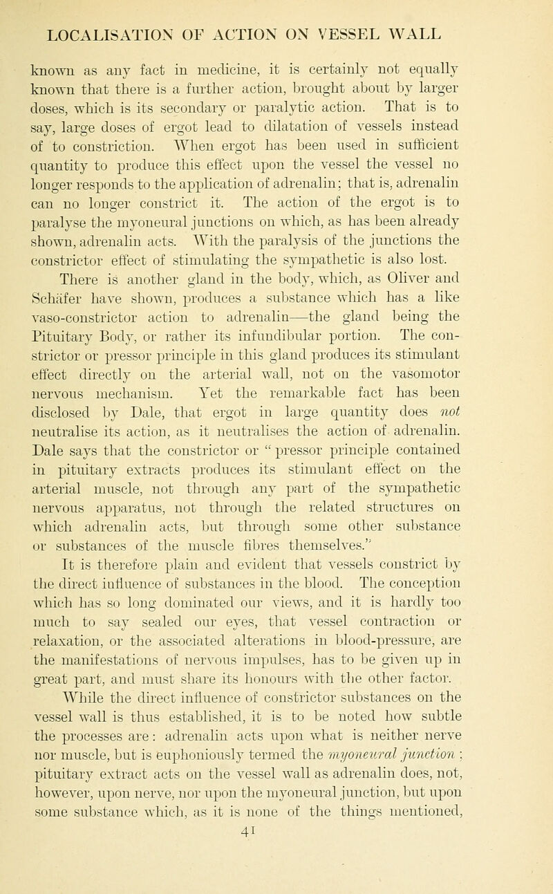 known as anv fact in medicine, it is certainly not equally known that there is a further action, brought about bv larger doses, which is its secondary or paralytic action. That is to say, large doses of ergot lead to dilatation of vessels instead of to constriction. When ergot has been used in sufficient quantity to produce this effect upon the vessel the vessel no longer responds to the application of adrenalin: that is, adrenalin can no longer constrict it. The action of the ergot is to paralyse the myoneural junctions on which, as has been already shown, adrenalin acts. With the paralysis of the junctions the constrictor effect of stimulating the sympathetic is also lost. There is another gland in the body, which, as Ohver and Schiifer have shown, produces a substance which has a like vaso-constrictor action to adrenalin—the gland being the Pituitary Body, or rather its infundibular portion. The con- strictor or pressor principle in this gland produces its stimulant effect directly on the arterial wall, not on the vasomotor nervous mechanism. Yet the remarkable fact has been chsclosed by Dale, that ergot in large quantity does not neutralise its action, as it neutralises the action of adrenalin. Dale says that the constrictor or  pressor principle contained m pituitary extracts produces its stimulant effect on the arterial muscle, not through any part of the sympathetic nervous apparatus, not through the related structures on which adrenalin acts, but through some other substance or substances of the muscle fibres themselves. It is therefore plain and evident that vessels constrict by the direct influence of substances in the blood. The conception which has so long dominated our views, and it is hardly too much to say sealed our eyes, that vessel contraction or relaxation, or the associated alterations in blood-pressure, are the manifestations of nervous impulses, has to be given up in great part, and must share its honours with tlie other factor. While the direct influence of constrictor substances on the vessel wall is thus established, it is to be noted how subtle the processes are: adrenalin acts upon what is neither nerve nor muscle, but is euphoniously termed the myoneural junction : pituitary extract acts on the vessel wall as adrenalin does, not, however, upon nerve, nor upon the myoneural jmiction, but upon some substance which, as it is none of the things mentioned,