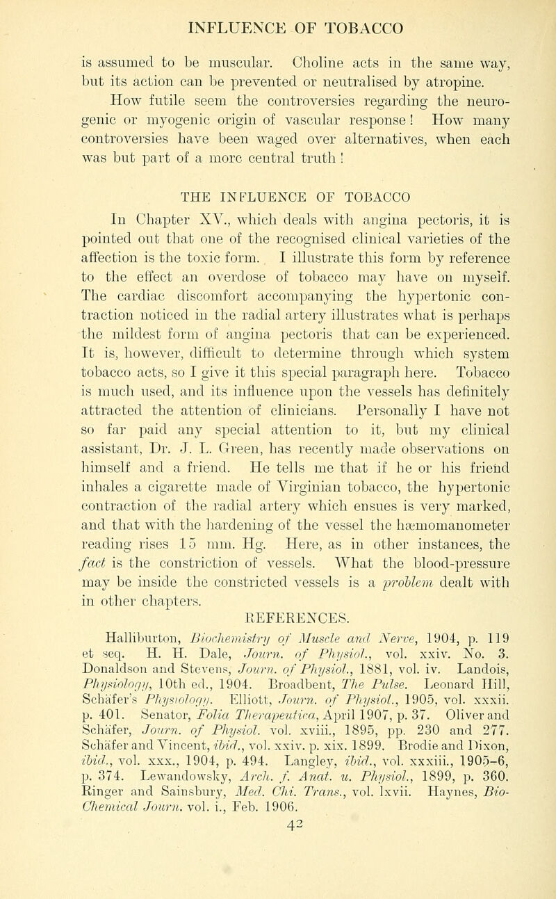 INFLUENCE OF TOBACCO is assumed to be muscular. Choline acts in the same way, but its action can be prevented or neutralised by atropine. How futile seem the controversies regarding the neuro- genic or myogenic origin of vascular response ! How many controversies have been waged over alternatives, when each was but part of a more central truth ! THE INFLUENCE OF TOBACCO In Chapter XV., which deals with angina pectoris, it is pointed out that one of the recognised clinical varieties of the affection is the toxic form. I illustrate this form by reference to the effect an overdose of tobacco may have on myself. The cardiac discomfort accompanying the hypertonic con- traction noticed in the radial artery illustrates what is perhaps the mildest form of angina pectoris that can be experienced. It is, however, difficult to determine through which system tobacco acts, so I give it this special paragraph here. Tobacco is much used, and its influence upon the vessels has definitely attracted the attention of clinicians. Personally I have not so far paid any special attention to it, but my clinical assistant. Dr. J. L. Green, has recently made observations on himself and a friend. He tells me that if he or his friend inhales a cigarette made of Virginian tobacco, the hypertonic contraction of the radial artery which ensues is very marked, and that with the liardening of the vessel the heemomauometer reading rises 15 mm. Hg. Here, as in other instances, the fact is the constriction of vessels. What the blood-pressure may be inside the constricted vessels is a proUem dealt with in other chapters. REFERENCES. Halliburton, Biucliemistry of Muscle and Nerve, 1904, p. 119 et seq. H. H. Dale, Journ. of Physiol., vol. xxiv. No. 3. Donaldson and Stevens, Journ. of Physiol., 1881, vol. iv. Landois, Physiology, 10th ed., 1904. Broadbent, The Pulse. Leonard Hill, Schafer's Phystoloriy. Elliott, Journ. of Physiol., 1905, vol. xxxii. p. 401. Senator, Folia Therapeutica, A])n\ 1907, p. 37. Oliver and Schafer, Journ. of Physiol, vol. xviii., 1895, pp. 230 and 277. Schafer and Vincent, ibid., vol. xxiv. p. xix. 1899. Brodie and Dixon, ihicl., vol. XXX., 1904, p. 494. Langley, ihid., vol. xxxiii., 190.5-6, p. 374. LeAA^andowsky, Arch,, f. Anat. u. Physiol., 1899, p. 360. Ringer and Sainsbury, Med. Chi. Trans., vol. Ixvii. Haynes, Bio- Chemiccd Journ. vol. i., Feb. 1906.