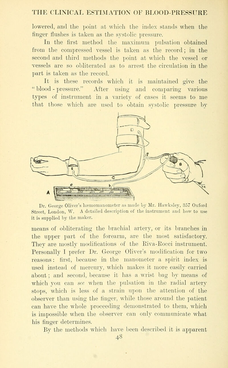 lowered, and the point at wliich the index stands when the finger flushes is taken as the systolic pressure. In the first method the maximum pulsation obtained from the compressed vessel is taken as the record; in the second and third methods the point at which the vessel or vessels are so obliterated as to arrest the circulation in the part is taken as the record. It is these records which it is maintained give the  blood - pressure. After using and comparing various types of instrument in a variety of cases it seems to me that those which are used to obtain systolic pressure by Dr. Geoi'o-e Oliver's hfemomanometer as made by Mr. Hawksley, 357 Oxford Street, London, W. A detailed description of the instrument and hov-- to use it is supplied by the maker. means of obliterating the brachial artery, or its branches in the upper part of the forearm, are the most satisfactory. They are mostly modifications of the Eiva-Eocci instrument. Personally I prefer Dr. George Oliver's modification for two reasons: first, because in the manometer a spirit index is used instead of mercury, which makes it more easily carried about: and second, because it has a wrist bag by means of which you can see when the pulsation in the radial artery stops, which is less of a strain upon the attention of the observer than using the finger, while those around the patient can have the whole proceeding demonstrated to them, which is impossible when the observer can only communicate what his finger determines. By the methods which have Ijeen described it is apparent