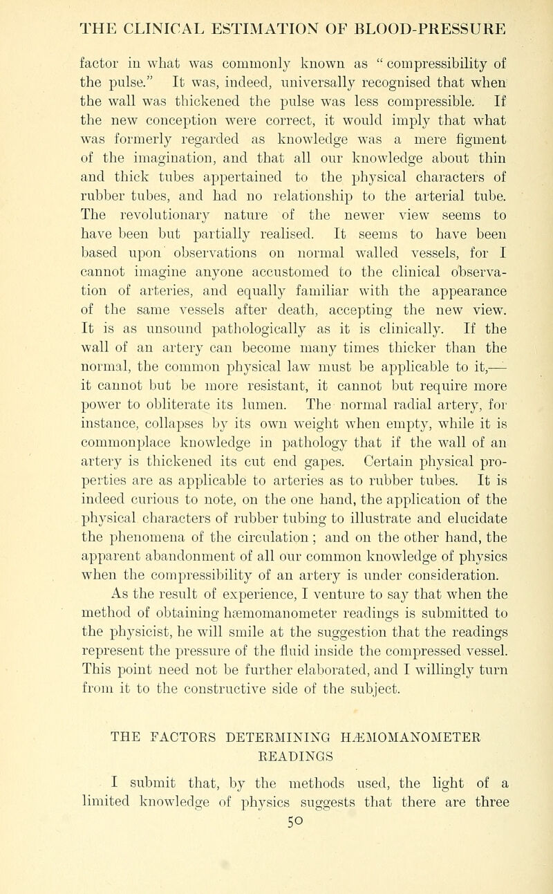 factor in what was commonly known as  compressibility of the pulse. It was, indeed, universally recognised that when the wall was thickened the pulse was less compressible. If the new conception were correct, it would imply that what was formerly regarded as knowledge was a mere figment of the imagination, and that all our knowledge about thin and thick tubes appertained to the physical characters of rubber tubes, and had no relationship to the arterial tube. The revolutionary nature of the newer view seems to have been but partially realised. It seems to have been based upon' observations on normal walled vessels, for I cannot imagine anyone accustomed to the clinical observa- tion of arteries, and equally familiar with the appearance of the same vessels after death, accepting the new view. It is as unsound pathologically as it is clinically. If the wall of an artery can become many times thicker than the normal, the common physical law must be applicable to it,—'- it cannot but be more resistant, it cannot but require more powder to obliterate its lumen. The normal radial artery, for instance, collapses by its own weight when empty, while it is commonplace knowdedge in pathology that if the wall of an artery is thickened its cut end gapes. Certain physical pro- perties are as applicable to arteries as to rubber tubes. It is indeed curious to note, on the one hand, the application of the physical characters of rubber tubing to illustrate and elucidate the phenomena of the circulation; and on the other hand, the apparent abandonment of all our common knowdedge of physics when the compressibility of an artery is imder consideration. As the result of experience, I venture to say that when the method of obtaining hpemomanometer readings is submitted to the physicist, he will smile at the suggestion that the readings represent the pressure of the fluid inside the compressed vessel. This point need not be further elaborated, and I willingly turn from it to the constructive side of the subject. THE FACTORS DETERMINING H.^:iiIOMANOMETER READINGS I submit that, by the methods used, the light of a limited knowledge of physics suggests that there are three