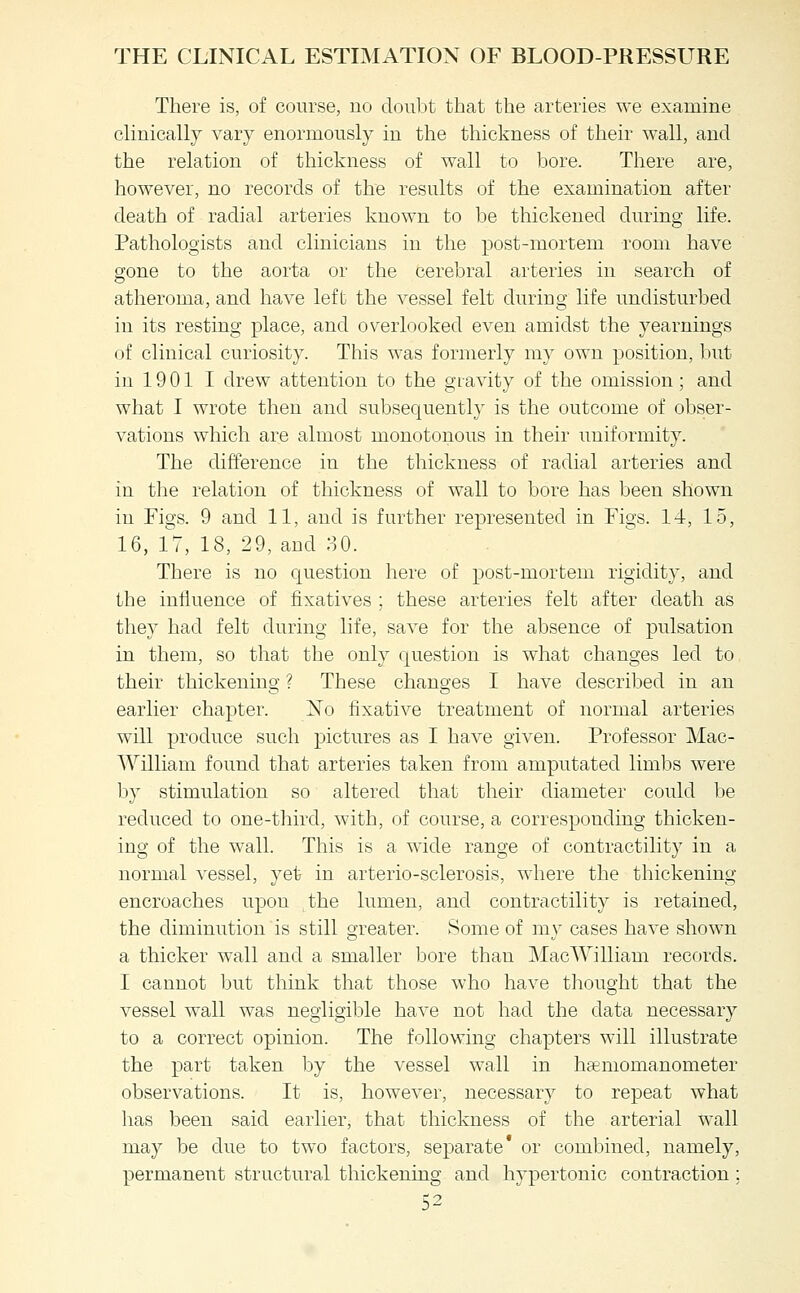 There is, of course, no doubt that the arteries we examine clinically vary enormously in the thickness of their wall, and the relation of thickness of wall to bore. There are, however, no records of the results of the examination after death of radial arteries known to be thickened during life. Pathologists and clinicians in the post-mortem room have gone to the aorta or the cerebral arteries in search of atheroma, and have left the vessel felt during life undisturbed in its resting place, and overlooked even amidst the yearnings of clinical curiosity. This was formerly my own position, but in 19 01 I drew attention to the gravity of the omission; and what I wrote then and subsequently is the outcome of obser- vations which are almost monotonous in their uniformity. The difference in the thickness of radial arteries and in the relation of thickness of wall to bore has been shown in Figs. 9 and 11, and is further represented in Figs. 14, 15, 16, 17, 18, 29, and 80. There is no question here of post-mortem rigidity, and the influence of fixatives ; these arteries felt after death as they had felt during life, save for the absence of pulsation in them, so that the only question is what changes led to their thickening ? These changes I have described in an earlier chapter. No fixative treatment of normal arteries will produce such pictures as I have given. Professor Mac- William found that arteries taken from amputated limbs were by stimulation so altered that their diameter could be reduced to one-third, with, of course, a corresponding thicken- ing of the wall. This is a wide range of contractility in a normal vessel, yet in arterio-sclerosis, where the thickening encroaches upon the lumen, and contractility is retained, the diminution is still greater. Some of my cases have shown a thicker wall and a smaller bore than MacWilliam records. I cannot but think that those who have thought that the vessel wall was negligible have not had the data necessary to a correct opinion. The following chapters will illustrate the part taken by the vessel wall in haBmomanometer observations. It is, however, necessary to repeat what has been said earlier, that thickness of the arterial wall may be due to two factors, separate' or combined, namely, permanent structural thickening and hypertonic contraction;