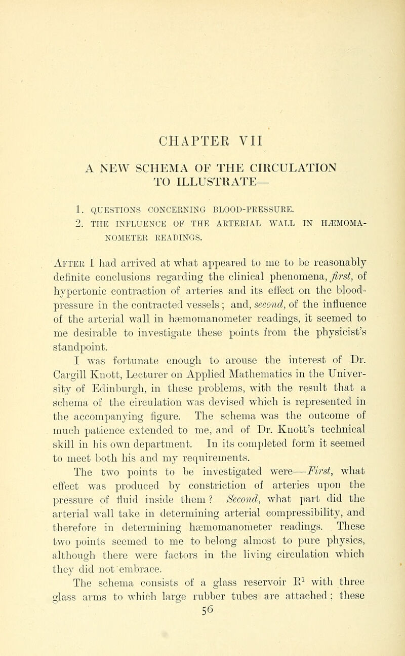 A NEW SCHEMA OF THE CHICULATION TO ILLUSTRATE— 1. QUESTIONS CONCEENING BLOOD-PEESSUEE. 2. THE INFLUENCE OF THE AETEEIAL WALL IN H^MOMA- NOMETEE EEADINGS. Aftee I had arrived at what appeared to me to be reasonably definite conclusions regarding the clinical -phenoioaena,, Jirst, of hypertonic contraction of arteries and its effect on the blood- pressure in the contracted vessels ; and, second, of the influence of the arterial wall in hffimomanometer readings, it seemed to me desirable to investigate these points from the physicist's standpoint. I was fortunate enough to arouse the interest of Dr. Cargill Knott, Lecturer on Applied Mathematics in the Univer- sity of Edinburgh, in these problems, with the result that a schema of the circulation was devised which is represented in the accompanying figure. The schema was the outcome of much patience extended to me, and of Dr. Knott's technical skill in his own department. In its completed form it seemed to meet both his and my requirements. The two points to be investigated were—First, what effect was produced by constriction of arteries upon the pressure of fluid inside them ? Second, what part did the arterial wall take in determining arterial compressibihty, and therefore in determining hasmomanometer readings. These two points seemed to me to belong almost to pure physics, although there were factors in the living circulation which they did not embrace. The schema consists of a glass reservoir K^ with three glass arms to which large rubber tubes are attached; these